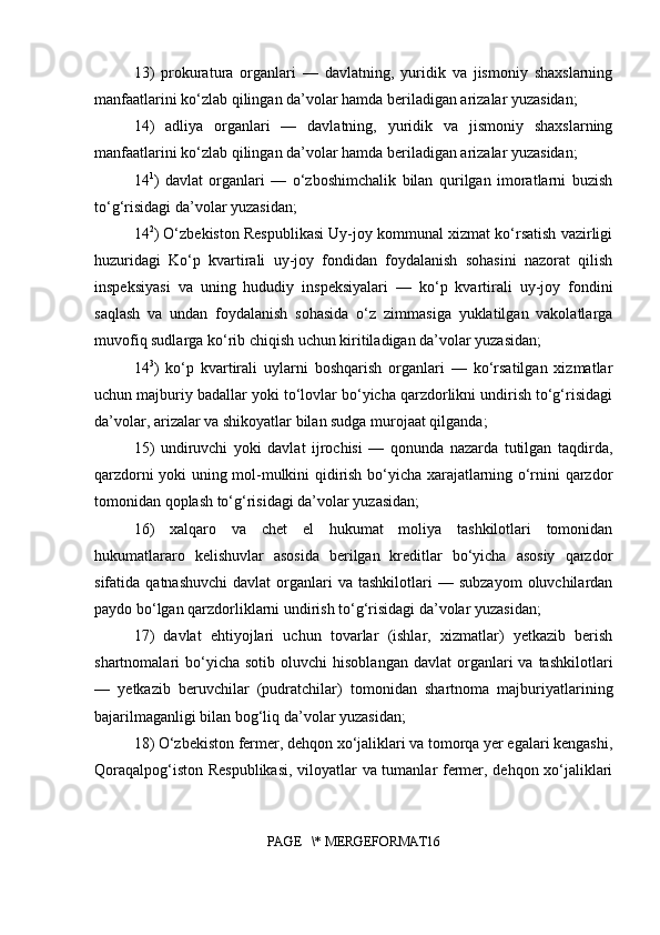 13)   prokuratura   organlari   —   davlatning,   yuridik   va   jismoniy   shaxslarning
manfaatlarini ko‘zlab qilingan da’volar hamda beriladigan arizalar yuzasidan;
14)   adliya   organlari   —   davlatning,   yuridik   va   jismoniy   shaxslarning
manfaatlarini ko‘zlab qilingan da’volar hamda beriladigan arizalar yuzasidan;
14 1
)   davlat   organlari   —   o‘zboshimchalik   bilan   qurilgan   imoratlarni   buzish
to‘g‘risidagi da’volar yuzasidan;
14 2
) O‘zbekiston Respublikasi Uy-joy kommunal xizmat ko‘rsatish vazirligi
huzuridagi   Ko‘p   kvartirali   uy-joy   fondidan   foydalanish   sohasini   nazorat   qilish
inspeksiyasi   va   uning   hududiy   inspeksiyalari   —   ko‘p   kvartirali   uy-joy   fondini
saqlash   va   undan   foydalanish   sohasida   o‘z   zimmasiga   yuklatilgan   vakolatlarga
muvofiq sudlarga ko‘rib chiqish uchun kiritiladigan da’volar yuzasidan;
14 3
)   ko‘p   kvartirali   uylarni   boshqarish   organlari   —   ko‘rsatilgan   xizmatlar
uchun majburiy badallar yoki to‘lovlar bo‘yicha qarzdorlikni undirish to‘g‘risidagi
da’volar, arizalar va shikoyatlar bilan sudga murojaat qilganda;
15)   undiruvchi   yoki   davlat   ijrochisi   —   qonunda   nazarda   tutilgan   taqdirda,
qarzdorni yoki uning mol-mulkini qidirish bo‘yicha xarajatlarning o‘rnini qarzdor
tomonidan qoplash to‘g‘risidagi da’volar yuzasidan;
16)   xalqaro   va   chet   el   hukumat   moliya   tashkilotlari   tomonidan
hukumatlararo   kelishuvlar   asosida   berilgan   kreditlar   bo‘yicha   asosiy   qarzdor
sifatida  qatnashuvchi   davlat   organlari  va  tashkilotlari  —  subzayom  oluvchilardan
paydo bo‘lgan qarzdorliklarni undirish to‘g‘risidagi da’volar yuzasidan;
17)   davlat   ehtiyojlari   uchun   tovarlar   (ishlar,   xizmatlar)   yetkazib   berish
shartnomalari   bo‘yicha  sotib   oluvchi   hisoblangan  davlat   organlari   va  tashkilotlari
—   yetkazib   beruvchilar   (pudratchilar)   tomonidan   shartnoma   majburiyatlarining
bajarilmaganligi bilan bog‘liq da’volar yuzasidan;
18) O‘zbekiston fermer, dehqon xo‘jaliklari va tomorqa yer egalari kengashi,
Qoraqalpog‘iston Respublikasi, viloyatlar va tumanlar fermer, dehqon xo‘jaliklari
PAGE   \* MERGEFORMAT16 