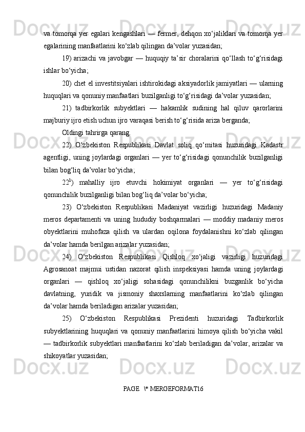 va tomorqa yer egalari kengashlari — fermer, dehqon xo‘jaliklari va tomorqa yer
egalarining manfaatlarini ko‘zlab qilingan da’volar yuzasidan;
19)  arizachi  va javobgar  — huquqiy ta’sir  choralarini  qo‘llash to‘g‘risidagi
ishlar bo‘yicha;
20) chet el investitsiyalari ishtirokidagi aksiyadorlik jamiyatlari — ularning
huquqlari va qonuniy manfaatlari buzilganligi to‘g‘risidagi da’volar yuzasidan;
21)   tadbirkorlik   subyektlari   —   hakamlik   sudining   hal   qiluv   qarorlarini
majburiy ijro etish uchun ijro varaqasi berish to‘g‘risida ariza berganda;
Oldingi tahrirga qarang.
22)   O‘zbekiston   Respublikasi   Davlat   soliq   qo‘mitasi   huzuridagi   Kadastr
agentligi,   uning   joylardagi   organlari   —   yer   to‘g‘risidagi   qonunchilik   buzilganligi
bilan bog‘liq da’volar bo‘yicha;
22 1
)   mahalliy   ijro   etuvchi   hokimiyat   organlari   —   yer   to‘g‘risidagi
qonunchilik buzilganligi bilan bog‘liq da’volar bo‘yicha;
23)   O‘zbekiston   Respublikasi   Madaniyat   vazirligi   huzuridagi   Madaniy
meros   departamenti   va   uning   hududiy   boshqarmalari   —   moddiy   madaniy   meros
obyektlarini   muhofaza   qilish   va   ulardan   oqilona   foydalanishni   ko‘zlab   qilingan
da’volar hamda berilgan arizalar yuzasidan;
24)   O‘zbekiston   Respublikasi   Qishloq   xo‘jaligi   vazirligi   huzuridagi
Agrosanoat   majmui   ustidan   nazorat   qilish   inspeksiyasi   hamda   uning   joylardagi
organlari   —   qishloq   xo‘jaligi   sohasidagi   qonunchilikni   buzganlik   bo‘yicha
davlatning,   yuridik   va   jismoniy   shaxslarning   manfaatlarini   ko‘zlab   qilingan
da’volar hamda beriladigan arizalar yuzasidan;
25)   O‘zbekiston   Respublikasi   Prezidenti   huzuridagi   Tadbirkorlik
subyektlarining   huquqlari   va   qonuniy   manfaatlarini   himoya   qilish   bo‘yicha   vakil
—  tadbirkorlik   subyektlari   manfaatlarini   ko‘zlab   beriladigan   da’volar,   arizalar   va
shikoyatlar yuzasidan;
PAGE   \* MERGEFORMAT16 