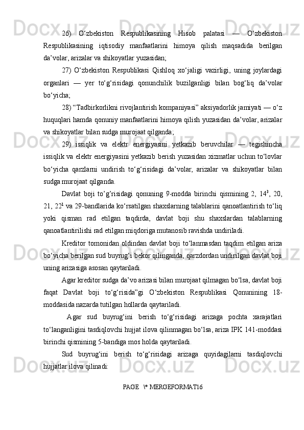 26)   O‘zbekiston   Respublikasining   Hisob   palatasi   —   O‘zbekiston
Respublikasining   iqtisodiy   manfaatlarini   himoya   qilish   maqsadida   berilgan
da’volar, arizalar va shikoyatlar yuzasidan;
27)   O‘zbekiston   Respublikasi   Qishloq   xo‘jaligi   vazirligi,   uning   joylardagi
organlari   —   yer   to‘g‘risidagi   qonunchilik   buzilganligi   bilan   bog‘liq   da’volar
bo‘yicha;
28) “Tadbirkorlikni rivojlantirish kompaniyasi” aksiyadorlik jamiyati — o‘z
huquqlari hamda qonuniy manfaatlarini himoya qilish yuzasidan da’volar, arizalar
va shikoyatlar bilan sudga murojaat qilganda;
29)   issiqlik   va   elektr   energiyasini   yetkazib   beruvchilar   —   tegishincha
issiqlik va elektr energiyasini yetkazib berish yuzasidan xizmatlar uchun to‘lovlar
bo‘yicha   qarzlarni   undirish   to‘g‘risidagi   da’volar,   arizalar   va   shikoyatlar   bilan
sudga murojaat qilganda.
Davlat   boji   to’g’risidagi   qonuning   9-modda   birinchi   qismining   2,   14 3
,   20,
21, 22 1
 va 29-bandlarida ko‘rsatilgan shaxslarning talablarini qanoatlantirish to‘liq
yoki   qisman   rad   etilgan   taqdirda,   davlat   boji   shu   shaxslardan   talablarning
qanoatlantirilishi rad etilgan miqdoriga mutanosib ravishda undiriladi.
Kreditor   tomonidan   oldindan  davlat   boji   to‘lanmasdan   taqdim   etilgan  ariza
bo‘yicha berilgan sud buyrug‘i bekor qilinganda, qarzdordan undirilgan davlat boji
uning arizasiga asosan qaytariladi.
Agar kreditor sudga da’vo arizasi bilan murojaat qilmagan bo‘lsa, davlat boji
faqat   Davlat   boji   to‘g‘risida”gi   O‘zbekiston   Respublikasi   Qonunining   18-
moddasida nazarda tutilgan hollarda qaytariladi.
  Agar   sud   buyrug‘ini   berish   to‘g‘risidagi   arizaga   pochta   xarajatlari
to‘langanligini tasdiqlovchi hujjat ilova qilinmagan bo‘lsa, ariza IPK 141-moddasi
birinchi qismining 5-bandiga mos holda qaytariladi.
Sud   buyrug‘ini   berish   to‘g‘risidagi   arizaga   quyidagilarni   tasdiqlovchi
hujjatlar ilova qilinadi:
PAGE   \* MERGEFORMAT16 