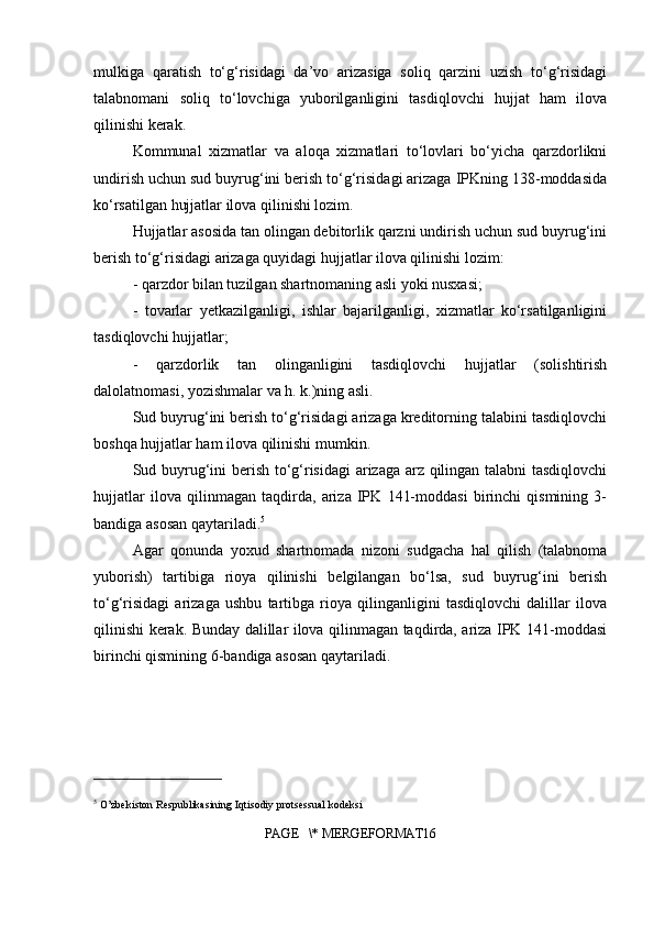 mulkiga   qaratish   to‘g‘risidagi   da’vo   arizasiga   soliq   qarzini   uzish   to‘g‘risidagi
talabnomani   soliq   to‘lovchiga   yuborilganligini   tasdiqlovchi   hujjat   ham   ilova
qilinishi kerak.
Kommunal   xizmatlar   va   aloqa   xizmatlari   to‘lovlari   bo‘yicha   qarzdorlikni
undirish uchun sud buyrug‘ini berish to‘g‘risidagi arizaga IPKning 138-moddasida
ko‘rsatilgan hujjatlar ilova qilinishi lozim.
Hujjatlar asosida tan olingan debitorlik qarzni undirish uchun sud buyrug‘ini
berish to‘g‘risidagi arizaga quyidagi hujjatlar ilova qilinishi lozim:
- qarzdor bilan tuzilgan shartnomaning asli yoki nusxasi;
-   tovarlar   yetkazilganligi,   ishlar   bajarilganligi,   xizmatlar   ko‘rsatilganligini
tasdiqlovchi hujjatlar;
-   qarzdorlik   tan   olinganligini   tasdiqlovchi   hujjatlar   (solishtirish
dalolatnomasi, yozishmalar va h. k.)ning asli.
Sud buyrug‘ini berish to‘g‘risidagi arizaga kreditorning talabini tasdiqlovchi
boshqa hujjatlar ham ilova qilinishi mumkin.
Sud buyrug‘ini berish to‘g‘risidagi arizaga arz qilingan talabni tasdiqlovchi
hujjatlar   ilova   qilinmagan   taqdirda,   ariza   IPK   141-moddasi   birinchi   qismining   3-
bandiga asosan qaytariladi. 5
Agar   qonunda   yoxud   shartnomada   nizoni   sudgacha   hal   qilish   (talabnoma
yuborish)   tartibiga   rioya   qilinishi   belgilangan   bo‘lsa,   sud   buyrug‘ini   berish
to‘g‘risidagi   arizaga   ushbu   tartibga   rioya   qilinganligini   tasdiqlovchi   dalillar   ilova
qilinishi kerak. Bunday dalillar ilova qilinmagan taqdirda, ariza IPK 141-moddasi
birinchi qismining 6-bandiga asosan qaytariladi.
5
 O’zbekiston Respublikasining Iqtisodiy protsessual kodeksi
PAGE   \* MERGEFORMAT16 