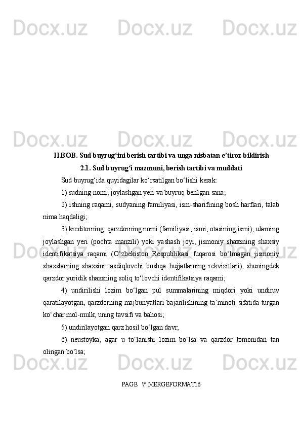 II.BOB. Sud buyrug ini berish tartibi va unga nisbatan e’tiroz bildirishʻ
2.1. Sud buyrug i mazmuni, berish tartibi va muddati	
ʻ
Sud buyrug‘ida quyidagilar ko‘rsatilgan bo‘lishi kerak:
1) sudning nomi, joylashgan yeri va buyruq berilgan sana;
2) ishning raqami, sudyaning familiyasi, ism-sharifining bosh harflari, talab
nima haqdaligi;
3) kreditorning, qarzdorning nomi (familiyasi, ismi, otasining ismi), ularning
joylashgan   yeri   (pochta   manzili)   yoki   yashash   joyi,   jismoniy   shaxsning   shaxsiy
identifikatsiya   raqami   (O‘zbekiston   Respublikasi   fuqarosi   bo‘lmagan   jismoniy
shaxslarning   shaxsini   tasdiqlovchi   boshqa   hujjatlarning   rekvizitlari),   shuningdek
qarzdor yuridik shaxsning soliq to‘lovchi identifikatsiya raqami;
4)   undirilishi   lozim   bo‘lgan   pul   summalarining   miqdori   yoki   undiruv
qaratilayotgan, qarzdorning majburiyatlari bajarilishining ta’minoti sifatida turgan
ko‘char mol-mulk, uning tavsifi va bahosi;
5) undirilayotgan qarz hosil bo‘lgan davr;
6)   neustoyka,   agar   u   to‘lanishi   lozim   bo‘lsa   va   qarzdor   tomonidan   tan
olingan bo‘lsa;
PAGE   \* MERGEFORMAT16 