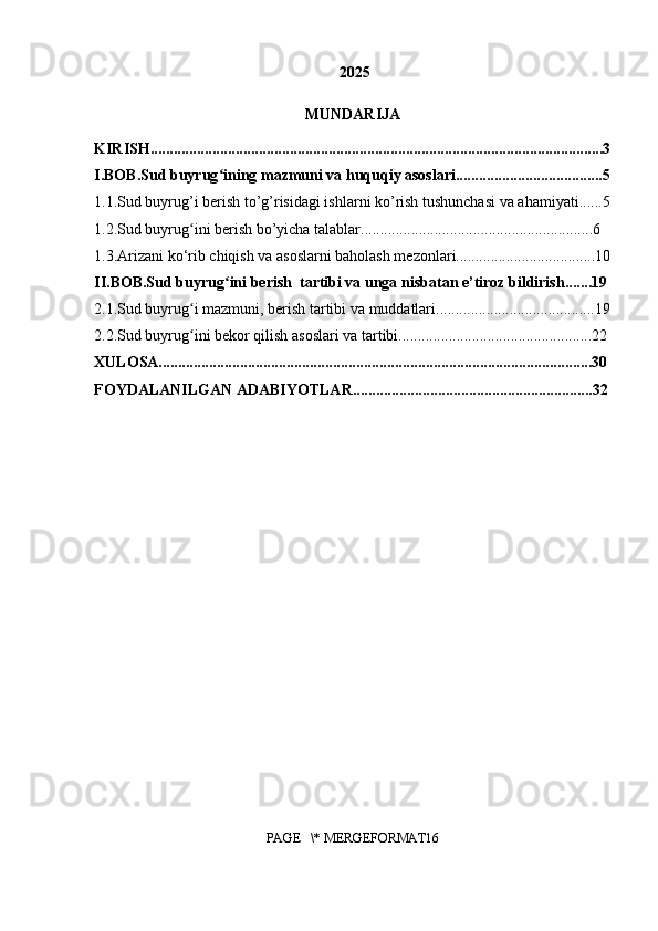  2025
MUNDARIJA
KIRISH.....................................................................................................................3
I.BOB.Sud buyrug ining mazmuni va huquqiy asoslari......................................5ʻ
1.1.Sud buyrug’i berish to’g’risidagi ishlarni ko’rish tushunchasi va ahamiyati......5
1.2.Sud buyrug ini berish bo’yicha talablar............................................................6	
ʻ
1.3.Arizani ko‘rib chiqish va asoslarni baholash mezonlari....................................10
II.BOB.Sud buyrug ini berish  tartibi va unga nisbatan e’tiroz bildirish.......19	
ʻ
2.1.Sud buyrug i mazmuni, berish tartibi va muddatlari.........................................19	
ʻ
2.2.Sud buyrug ini bekor qilish asoslari va tartibi..................................................22
ʻ
XULOSA................................................................................................................30
FOYDALANILGAN ADABIYOTLAR..............................................................32
PAGE   \* MERGEFORMAT16 