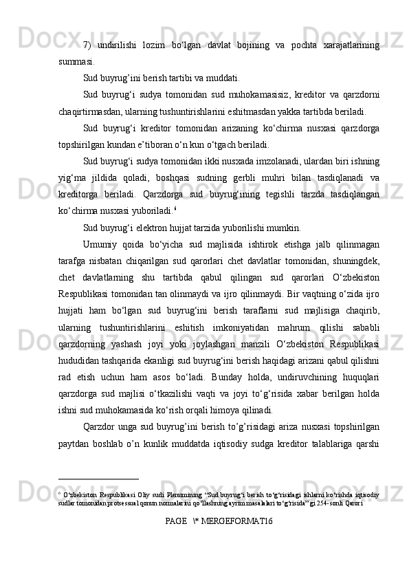 7)   undirilishi   lozim   bo‘lgan   davlat   bojining   va   pochta   xarajatlarining
summasi.
Sud buyrug’ini berish tartibi va muddati.
Sud   buyrug‘i   sudya   tomonidan   sud   muhokamasisiz,   kreditor   va   qarzdorni
chaqirtirmasdan, ularning tushuntirishlarini eshitmasdan yakka tartibda beriladi.
Sud   buyrug‘i   kreditor   tomonidan   arizaning   ko‘chirma   nusxasi   qarzdorga
topshirilgan kundan e’tiboran o‘n kun o‘tgach beriladi.
Sud buyrug‘i sudya tomonidan ikki nusxada imzolanadi, ulardan biri ishning
yig‘ma   jildida   qoladi,   boshqasi   sudning   gerbli   muhri   bilan   tasdiqlanadi   va
kreditorga   beriladi.   Qarzdorga   sud   buyrug‘ining   tegishli   tarzda   tasdiqlangan
ko‘chirma nusxasi yuboriladi. 6
Sud buyrug‘i elektron hujjat tarzida yuborilishi mumkin.
Umumiy   qoida   bo‘yicha   sud   majlisida   ishtirok   etishga   jalb   qilinmagan
tarafga   nisbatan   chiqarilgan   sud   qarorlari   chet   davlatlar   tomonidan,   shuningdek,
chet   davlatlarning   shu   tartibda   qabul   qilingan   sud   qarorlari   O‘zbekiston
Respublikasi tomonidan tan olinmaydi va ijro qilinmaydi. Bir vaqtning o‘zida ijro
hujjati   ham   bo‘lgan   sud   buyrug‘ini   berish   taraflarni   sud   majlisiga   chaqirib,
ularning   tushuntirishlarini   eshitish   imkoniyatidan   mahrum   qilishi   sababli
qarzdorning   yashash   joyi   yoki   joylashgan   manzili   O‘zbekiston   Respublikasi
hududidan tashqarida ekanligi sud buyrug‘ini berish haqidagi arizani qabul qilishni
rad   etish   uchun   ham   asos   bo‘ladi.   Bunday   holda,   undiruvchining   huquqlari
qarzdorga   sud   majlisi   o‘tkazilishi   vaqti   va   joyi   to‘g‘risida   xabar   berilgan   holda
ishni sud muhokamasida ko‘rish orqali himoya qilinadi.
Qarzdor   unga   sud   buyrug’ini   berish   to’g’risidagi   ariza   nusxasi   topshirilgan
paytdan   boshlab   o’n   kunlik   muddatda   iqtisodiy   sudga   kreditor   talablariga   qarshi
6
  O‘zbekiston   Respublikasi   Oliy   sudi   Plenumining   “Sud   buyrug‘i   berish   to‘g‘risidagi   ishlarni   ko‘rishda   iqtisodiy
sudlar tomonidan protsessual qonun normalarini qo‘llashning ayrim masalalari to‘g‘risida” gi 254-sonli Qarori
PAGE   \* MERGEFORMAT16 