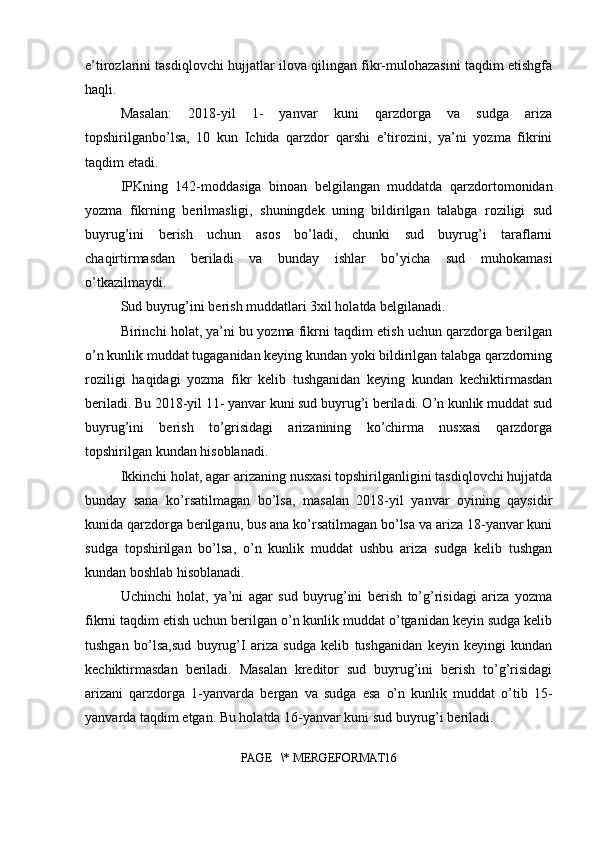 e’tirozlarini tasdiqlovchi hujjatlar ilova qilingan fikr-mulohazasini taqdim etishgfa
haqli.
Masalan:   2018-yil   1-   yanvar   kuni   qarzdorga   va   sudga   ariza
topshirilganbo’lsa,   10   kun   Ichida   qarzdor   qarshi   e’tirozini,   ya’ni   yozma   fikrini
taqdim etadi.
IPKning   142-moddasiga   binoan   belgilangan   muddatda   qarzdortomonidan
yozma   fikrning   berilmasligi,   shuningdek   uning   bildirilgan   talabga   roziligi   sud
buyrug’ini   berish   uchun   asos   bo’ladi,   chunki   sud   buyrug’i   taraflarni
chaqirtirmasdan   beriladi   va   bunday   ishlar   bo’yicha   sud   muhokamasi
o’tkazilmaydi.
Sud buyrug’ini berish muddatlari 3xil holatda belgilanadi.
Birinchi holat, ya’ni bu yozma fikrni taqdim etish uchun qarzdorga berilgan
o’n kunlik muddat tugaganidan keying kundan yoki bildirilgan talabga qarzdorning
roziligi   haqidagi   yozma   fikr   kelib   tushganidan   keying   kundan   kechiktirmasdan
beriladi. Bu 2018-yil 11- yanvar kuni sud buyrug’i beriladi. O’n kunlik muddat sud
buyrug’ini   berish   to’grisidagi   arizanining   ko’chirma   nusxasi   qarzdorga
topshirilgan kundan hisoblanadi.
Ikkinchi holat, agar arizaning nusxasi topshirilganligini tasdiqlovchi hujjatda
bunday   sana   ko’rsatilmagan   bo’lsa,   masalan   2018-yil   yanvar   oyining   qaysidir
kunida qarzdorga berilganu, bus ana ko’rsatilmagan bo’lsa va ariza 18-yanvar kuni
sudga   topshirilgan   bo’lsa,   o’n   kunlik   muddat   ushbu   ariza   sudga   kelib   tushgan
kundan boshlab hisoblanadi.
Uchinchi   holat,   ya’ni   agar   sud   buyrug’ini   berish   to’g’risidagi   ariza   yozma
fikrni taqdim etish uchun berilgan o’n kunlik muddat o’tganidan keyin sudga kelib
tushgan   bo’lsa,sud   buyrug’I   ariza   sudga   kelib   tushganidan   keyin   keyingi   kundan
kechiktirmasdan   beriladi.   Masalan   kreditor   sud   buyrug’ini   berish   to’g’risidagi
arizani   qarzdorga   1-yanvarda   bergan   va   sudga   esa   o’n   kunlik   muddat   o’tib   15-
yanvarda taqdim etgan. Bu holatda 16-yanvar kuni sud buyrug’i beriladi.
PAGE   \* MERGEFORMAT16 