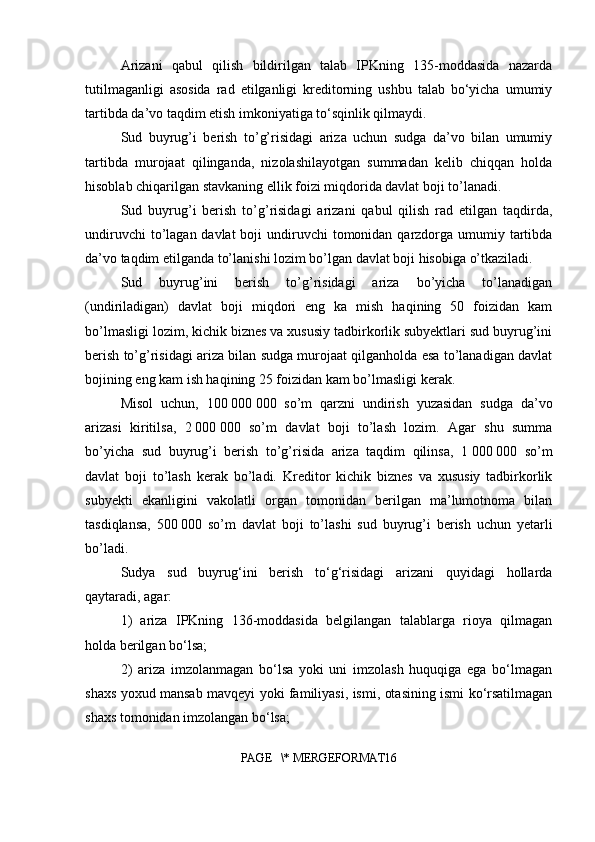 Arizani   qabul   qilish   bildirilgan   talab   IPKning   135-moddasida   nazarda
tutilmaganligi   asosida   rad   etilganligi   kreditorning   ushbu   talab   bo‘yicha   umumiy
tartibda da’vo taqdim etish imkoniyatiga to‘sqinlik qilmaydi.
Sud   buyrug’i   berish   to’g’risidagi   ariza   uchun   sudga   da’vo   bilan   umumiy
tartibda   murojaat   qilinganda,   nizolashilayotgan   summadan   kelib   chiqqan   holda
hisoblab chiqarilgan stavkaning ellik foizi miqdorida davlat boji to’lanadi.
Sud   buyrug’i   berish   to’g’risidagi   arizani   qabul   qilish   rad   etilgan   taqdirda,
undiruvchi  to’lagan davlat  boji  undiruvchi  tomonidan  qarzdorga umumiy tartibda
da’vo taqdim etilganda to’lanishi lozim bo’lgan davlat boji hisobiga o’tkaziladi.
Sud   buyrug’ini   berish   to’g’risidagi   ariza   bo’yicha   to’lanadigan
(undiriladigan)   davlat   boji   miqdori   eng   ka   mish   haqining   50   foizidan   kam
bo’lmasligi lozim, kichik biznes va xususiy tadbirkorlik subyektlari sud buyrug’ini
berish to’g’risidagi ariza bilan sudga murojaat qilganholda esa to’lanadigan davlat
bojining eng kam ish haqining 25 foizidan kam bo’lmasligi kerak.
Misol   uchun,   100   000   000   so’m   qarzni   undirish   yuzasidan   sudga   da’vo
arizasi   kiritilsa,   2   000   000   so’m   davlat   boji   to’lash   lozim.   Agar   shu   summa
bo’yicha   sud   buyrug’i   berish   to’g’risida   ariza   taqdim   qilinsa,   1   000   000   so’m
davlat   boji   to’lash   kerak   bo’ladi.   Kreditor   kichik   biznes   va   xususiy   tadbirkorlik
subyekti   ekanligini   vakolatli   organ   tomonidan   berilgan   ma’lumotnoma   bilan
tasdiqlansa,   500   000   so’m   davlat   boji   to’lashi   sud   buyrug’i   berish   uchun   yetarli
bo’ladi. 
Sudya   sud   buyrug‘ini   berish   to‘g‘risidagi   arizani   quyidagi   hollarda
qaytaradi, agar:
1)   ariza   IPKning   136-moddasida   belgilangan   talablarga   rioya   qilmagan
holda berilgan bo‘lsa;
2)   ariza   imzolanmagan   bo‘lsa   yoki   uni   imzolash   huquqiga   ega   bo‘lmagan
shaxs yoxud mansab mavqeyi yoki familiyasi, ismi, otasining ismi ko‘rsatilmagan
shaxs tomonidan imzolangan bo‘lsa;
PAGE   \* MERGEFORMAT16 