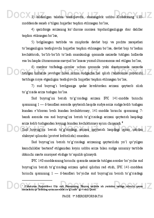 3)   bildirilgan   talabni   tasdiqlovchi,   shuningdek   ushbu   Kodeksning   138-
moddasida sanab o‘tilgan hujjatlar taqdim etilmagan bo‘lsa;
4)   qarzdorga   arizaning   ko‘chirma   nusxasi   topshirilganligiga   doir   dalillar
taqdim etilmagan bo‘lsa;
5)   belgilangan   tartibda   va   miqdorda   davlat   boji   va   pochta   xarajatlari
to‘langanligini tasdiqlovchi hujjatlar taqdim etilmagan bo‘lsa, davlat boji to‘lashni
kechiktirish,   bo‘lib-bo‘lib   to‘lash   mumkinligi   qonunda   nazarda   tutilgan   hollarda
esa bu haqda iltimosnoma mavjud bo‘lmasa yoxud iltimosnoma rad etilgan bo‘lsa;
6)   mazkur   toifadagi   nizolar   uchun   qonunda   yoki   shartnomada   nazarda
tutilgan   hollarda   javobgar   bilan   nizoni   sudgacha   hal   qilish   (talabnoma   yuborish)
tartibiga rioya etganligini tasdiqlovchi hujjatlar taqdim etilmagan bo‘lsa;
7)   sud   buyrug‘i   berilguniga   qadar   kreditordan   arizani   qaytarib   olish
to‘g‘risida ariza tushgan bo‘lsa.
Sud   buyrug‘ini   berish   to‘g‘risidagi   arizani   IPK   141-modda   birinchi
qismining 1 — 6-bandlari asosida qaytarish haqida sudya ariza sudga kelib tushgan
kundan   e’tiboran   besh   kundan   kechiktirmay,   141-modda   birinchi   qismining   7-
bandi   asosida   esa   sud   buyrug‘ini   berish   to‘g‘risidagi   arizani   qaytarish   haqidagi
ariza kelib tushgandan keyingi kundan kechiktirmay ajrim chiqaradi. 8
Sud   buyrug‘ini   berish   to‘g‘risidagi   arizani   qaytarish   haqidagi   ajrim   ustidan
shikoyat qilinishi (protest keltirilishi) mumkin.
Sud   buyrug‘ini   berish   to‘g‘risidagi   arizaning   qaytarilishi   yo‘l   qo‘yilgan
kamchiliklar   bartaraf   etilganidan   keyin   ushbu   ariza   bilan   sudga   umumiy   tartibda
ikkinchi marta murojaat etishga to‘sqinlik qilmaydi.
IPK 140-moddasining birinchi qismida nazarda tutilgan asoslar bo‘yicha sud
buyrug‘ini   berish   to‘g‘risidagi   arizani   qabul   qilishni   rad   etish,   IPK   141-moddasi
birinchi   qismining   1   —   6-bandlari   bo‘yicha   sud   buyrug‘ini   berish   to‘g‘risidagi
8
  O‘zbekiston   Respublikasi   Oliy   sudi   Plenumining   “Buyruq   tartibida   ish   yuritishni   tartibga   soluvchi   qonun
normalarini qo‘llashning ayrim masalalari to‘g‘risida” gi 4-sonli Qarori
PAGE   \* MERGEFORMAT16 