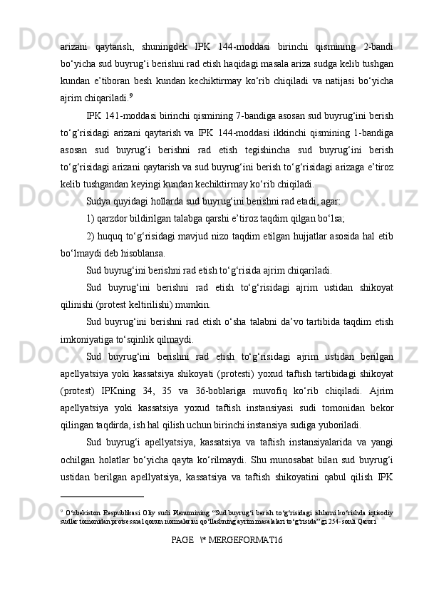 arizani   qaytarish,   shuningdek   IPK   144-moddasi   birinchi   qismining   2-bandi
bo‘yicha sud buyrug‘i berishni rad etish haqidagi masala ariza sudga kelib tushgan
kundan   e’tiboran   besh   kundan   kechiktirmay   ko‘rib   chiqiladi   va   natijasi   bo‘yicha
ajrim chiqariladi. 9
IPK 141-moddasi birinchi qismining 7-bandiga asosan sud buyrug‘ini berish
to‘g‘risidagi   arizani   qaytarish   va   IPK   144-moddasi   ikkinchi   qismining   1-bandiga
asosan   sud   buyrug‘i   berishni   rad   etish   tegishincha   sud   buyrug‘ini   berish
to‘g‘risidagi arizani qaytarish va sud buyrug‘ini berish to‘g‘risidagi arizaga e’tiroz
kelib tushgandan keyingi kundan kechiktirmay ko‘rib chiqiladi.
Sudya quyidagi hollarda sud buyrug‘ini berishni rad etadi, agar:
1) qarzdor bildirilgan talabga qarshi e’tiroz taqdim qilgan bo‘lsa;
2) huquq to‘g‘risidagi mavjud nizo taqdim etilgan hujjatlar asosida hal etib
bo‘lmaydi deb hisoblansa.
Sud buyrug‘ini berishni rad etish to‘g‘risida ajrim chiqariladi.
Sud   buyrug‘ini   berishni   rad   etish   to‘g‘risidagi   ajrim   ustidan   shikoyat
qilinishi (protest keltirilishi) mumkin.
Sud buyrug‘ini   berishni  rad etish  o‘sha  talabni   da’vo tartibida  taqdim   etish
imkoniyatiga to‘sqinlik qilmaydi.
Sud   buyrug‘ini   berishni   rad   etish   to‘g‘risidagi   ajrim   ustidan   berilgan
apellyatsiya   yoki   kassatsiya   shikoyati   (protesti)   yoxud   taftish   tartibidagi   shikoyat
(protest)   IPKning   34,   35   va   36-boblariga   muvofiq   ko‘rib   chiqiladi.   Ajrim
apellyatsiya   yoki   kassatsiya   yoxud   taftish   instansiyasi   sudi   tomonidan   bekor
qilingan taqdirda, ish hal qilish uchun birinchi instansiya sudiga yuboriladi.
Sud   buyrug‘i   apellyatsiya,   kassatsiya   va   taftish   instansiyalarida   va   yangi
ochilgan   holatlar   bo‘yicha   qayta   ko‘rilmaydi.   Shu   munosabat   bilan   sud   buyrug‘i
ustidan   berilgan   apellyatsiya,   kassatsiya   va   taftish   shikoyatini   qabul   qilish   IPK
9
  O‘zbekiston   Respublikasi   Oliy   sudi   Plenumining   “Sud   buyrug‘i   berish   to‘g‘risidagi   ishlarni   ko‘rishda   iqtisodiy
sudlar tomonidan protsessual qonun normalarini qo‘llashning ayrim masalalari to‘g‘risida” gi 254-sonli Qarori
PAGE   \* MERGEFORMAT16 