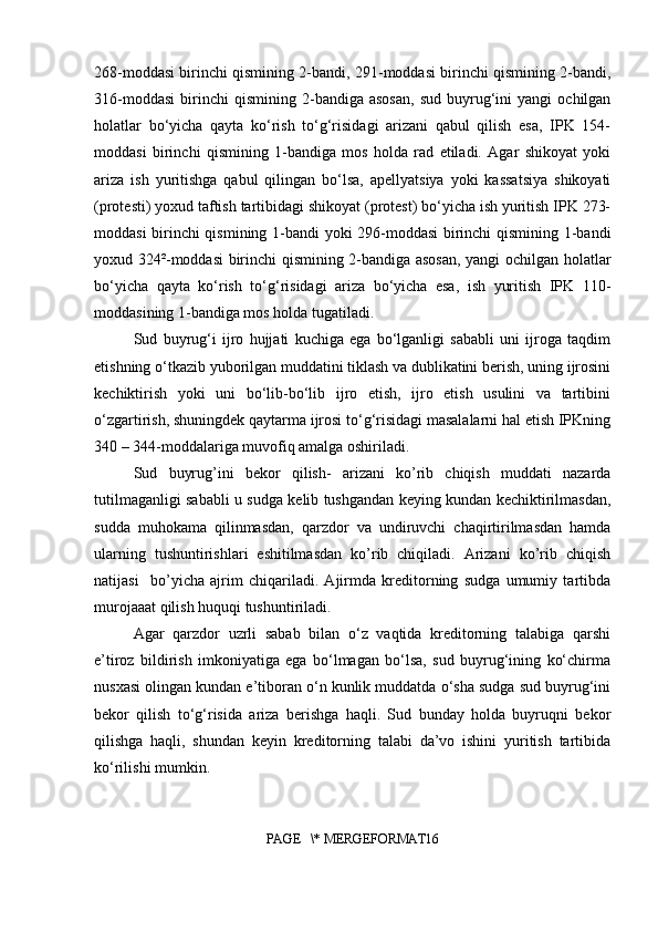 268-moddasi birinchi qismining 2-bandi, 291-moddasi birinchi qismining 2-bandi,
316-moddasi   birinchi   qismining   2-bandiga  asosan,   sud   buyrug‘ini   yangi   ochilgan
holatlar   bo‘yicha   qayta   ko‘rish   to‘g‘risidagi   arizani   qabul   qilish   esa,   IPK   154-
moddasi   birinchi   qismining   1-bandiga   mos   holda   rad   etiladi.   Agar   shikoyat   yoki
ariza   ish   yuritishga   qabul   qilingan   bo‘lsa,   apellyatsiya   yoki   kassatsiya   shikoyati
(protesti) yoxud taftish tartibidagi shikoyat (protest) bo‘yicha ish yuritish IPK 273-
moddasi birinchi qismining 1-bandi yoki 296-moddasi  birinchi qismining 1-bandi
yoxud 324²-moddasi birinchi qismining 2-bandiga asosan, yangi ochilgan holatlar
bo‘yicha   qayta   ko‘rish   to‘g‘risidagi   ariza   bo‘yicha   esa,   ish   yuritish   IPK   110-
moddasining 1-bandiga mos holda tugatiladi.
Sud   buyrug‘i   ijro   hujjati   kuchiga   ega   bo‘lganligi   sababli   uni   ijroga   taqdim
etishning o‘tkazib yuborilgan muddatini tiklash va dublikatini berish, uning ijrosini
kechiktirish   yoki   uni   bo‘lib-bo‘lib   ijro   etish,   ijro   etish   usulini   va   tartibini
o‘zgartirish, shuningdek qaytarma ijrosi to‘g‘risidagi masalalarni hal etish IPKning
340 – 344-moddalariga muvofiq amalga oshiriladi.
Sud   buyrug’ini   bekor   qilish-   arizani   ko’rib   chiqish   muddati   nazarda
tutilmaganligi sababli u sudga kelib tushgandan keying kundan kechiktirilmasdan,
sudda   muhokama   qilinmasdan,   qarzdor   va   undiruvchi   chaqirtirilmasdan   hamda
ularning   tushuntirishlari   eshitilmasdan   ko’rib   chiqiladi.   Arizani   ko’rib   chiqish
natijasi     bo’yicha   ajrim   chiqariladi.   Ajirmda   kreditorning   sudga   umumiy   tartibda
murojaaat qilish huquqi tushuntiriladi.
Agar   qarzdor   uzrli   sabab   bilan   o‘z   vaqtida   kreditorning   talabiga   qarshi
e’tiroz   bildirish   imkoniyatiga   ega   bo‘lmagan   bo‘lsa,   sud   buyrug‘ining   ko‘chirma
nusxasi olingan kundan e’tiboran o‘n kunlik muddatda o‘sha sudga sud buyrug‘ini
bekor   qilish   to‘g‘risida   ariza   berishga   haqli.   Sud   bunday   holda   buyruqni   bekor
qilishga   haqli,   shundan   keyin   kreditorning   talabi   da’vo   ishini   yuritish   tartibida
ko‘rilishi mumkin.
PAGE   \* MERGEFORMAT16 