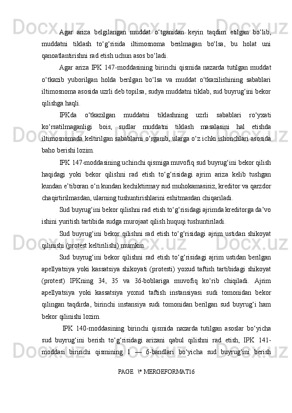 Agar   ariza   belgilangan   muddat   o‘tganidan   keyin   taqdim   etilgan   bo‘lib,
muddatni   tiklash   to‘g‘risida   iltimosnoma   berilmagan   bo‘lsa,   bu   holat   uni
qanoatlantirishni rad etish uchun asos bo‘ladi.
Agar   ariza   IPK   147-moddasining   birinchi   qismida   nazarda   tutilgan   muddat
o‘tkazib   yuborilgan   holda   berilgan   bo‘lsa   va   muddat   o‘tkazilishining   sabablari
iltimosnoma asosida uzrli deb topilsa, sudya muddatni tiklab, sud buyrug‘ini bekor
qilishga haqli.
IPKda   o‘tkazilgan   muddatni   tiklashning   uzrli   sabablari   ro‘yxati
ko‘rsatilmaganligi   bois,   sudlar   muddatni   tiklash   masalasini   hal   etishda
iltimosnomada keltirilgan sabablarni o‘rganib, ularga o‘z ichki ishonchlari asosida
baho berishi lozim.
IPK 147-moddasining uchinchi qismiga muvofiq sud buyrug‘ini bekor qilish
haqidagi   yoki   bekor   qilishni   rad   etish   to‘g‘risidagi   ajrim   ariza   kelib   tushgan
kundan e’tiboran o‘n kundan kechiktirmay sud muhokamasisiz, kreditor va qarzdor
chaqirtirilmasdan, ularning tushuntirishlarini eshitmasdan chiqariladi.
Sud buyrug‘ini bekor qilishni rad etish to‘g‘risidagi ajrimda kreditorga da’vo
ishini yuritish tartibida sudga murojaat qilish huquqi tushuntiriladi.
Sud   buyrug‘ini   bekor   qilishni   rad   etish   to‘g‘risidagi   ajrim   ustidan   shikoyat
qilinishi (protest keltirilishi) mumkin.
Sud   buyrug‘ini   bekor   qilishni   rad   etish   to‘g‘risidagi   ajrim   ustidan   berilgan
apellyatsiya   yoki   kassatsiya   shikoyati   (protesti)   yoxud   taftish   tartibidagi   shikoyat
(protest)   IPKning   34,   35   va   36-boblariga   muvofiq   ko‘rib   chiqiladi.   Ajrim
apellyatsiya   yoki   kassatsiya   yoxud   taftish   instansiyasi   sudi   tomonidan   bekor
qilingan   taqdirda,   birinchi   instansiya   sudi   tomonidan   berilgan   sud   buyrug‘i   ham
bekor qilinishi lozim.
  IPK   140-moddasining   birinchi   qismida   nazarda   tutilgan   asoslar   bo‘yicha
sud   buyrug‘ini   berish   to‘g‘risidagi   arizani   qabul   qilishni   rad   etish,   IPK   141-
moddasi   birinchi   qismining   1   —   6-bandlari   bo‘yicha   sud   buyrug‘ini   berish
PAGE   \* MERGEFORMAT16 