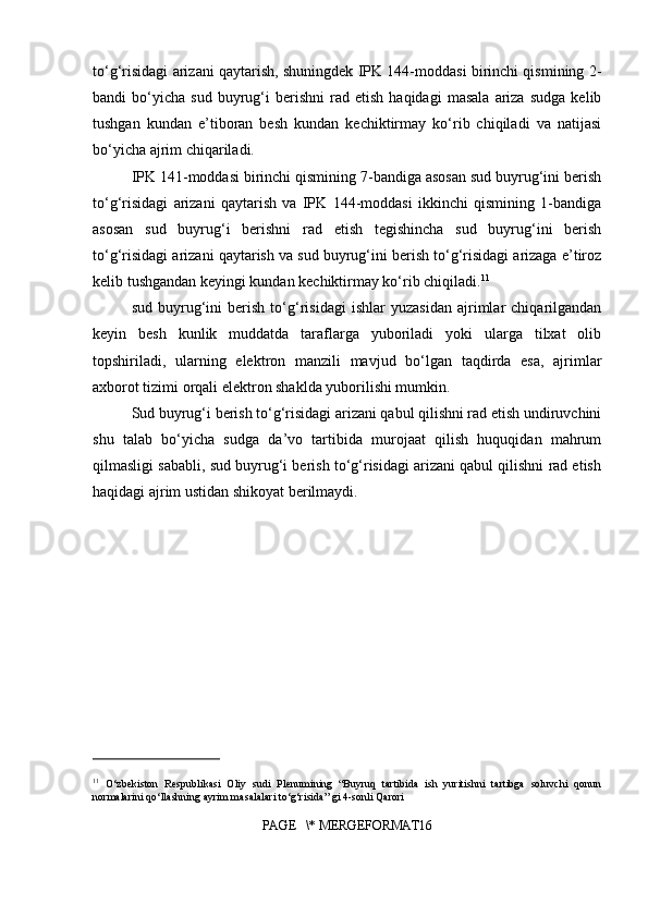 to‘g‘risidagi arizani qaytarish, shuningdek IPK 144-moddasi birinchi qismining 2-
bandi   bo‘yicha   sud   buyrug‘i   berishni   rad  etish   haqidagi   masala   ariza   sudga   kelib
tushgan   kundan   e’tiboran   besh   kundan   kechiktirmay   ko‘rib   chiqiladi   va   natijasi
bo‘yicha ajrim chiqariladi.
IPK 141-moddasi birinchi qismining 7-bandiga asosan sud buyrug‘ini berish
to‘g‘risidagi   arizani   qaytarish   va   IPK   144-moddasi   ikkinchi   qismining   1-bandiga
asosan   sud   buyrug‘i   berishni   rad   etish   tegishincha   sud   buyrug‘ini   berish
to‘g‘risidagi arizani qaytarish va sud buyrug‘ini berish to‘g‘risidagi arizaga e’tiroz
kelib tushgandan keyingi kundan kechiktirmay ko‘rib chiqiladi. 11
sud   buyrug‘ini   berish   to‘g‘risidagi   ishlar   yuzasidan   ajrimlar   chiqarilgandan
keyin   besh   kunlik   muddatda   taraflarga   yuboriladi   yoki   ularga   tilxat   olib
topshiriladi,   ularning   elektron   manzili   mavjud   bo‘lgan   taqdirda   esa,   ajrimlar
axborot tizimi orqali elektron shaklda yuborilishi mumkin.
Sud buyrug‘i berish to‘g‘risidagi arizani qabul qilishni rad etish undiruvchini
shu   talab   bo‘yicha   sudga   da’vo   tartibida   murojaat   qilish   huquqidan   mahrum
qilmasligi sababli, sud buyrug‘i berish to‘g‘risidagi arizani qabul qilishni rad etish
haqidagi ajrim ustidan shikoyat berilmaydi.
11
  O‘zbekiston   Respublikasi   Oliy   sudi   Plenumining   “Buyruq   tartibida   ish   yuritishni   tartibga   soluvchi   qonun
normalarini qo‘llashning ayrim masalalari to‘g‘risida” gi 4-sonli Qarori 
PAGE   \* MERGEFORMAT16 