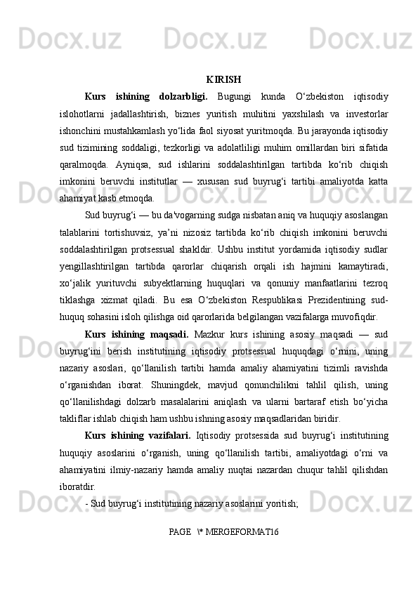 KIRISH
Kurs   ishining   dolzarbligi.   Bugungi   kunda   O‘zbekiston   iqtisodiy
islohotlarni   jadallashtirish,   biznes   yuritish   muhitini   yaxshilash   va   investorlar
ishonchini mustahkamlash yo‘lida faol siyosat yuritmoqda. Bu jarayonda iqtisodiy
sud   tizimining   soddaligi,   tezkorligi   va   adolatliligi   muhim   omillardan   biri   sifatida
qaralmoqda.   Ayniqsa,   sud   ishlarini   soddalashtirilgan   tartibda   ko‘rib   chiqish
imkonini   beruvchi   institutlar   —   xususan   sud   buyrug‘i   tartibi   amaliyotda   katta
ahamiyat kasb etmoqda.
Sud buyrug‘i — bu da'vogarning sudga nisbatan aniq va huquqiy asoslangan
talablarini   tortishuvsiz,   ya’ni   nizosiz   tartibda   ko‘rib   chiqish   imkonini   beruvchi
soddalashtirilgan   protsessual   shakldir.   Ushbu   institut   yordamida   iqtisodiy   sudlar
yengillashtirilgan   tartibda   qarorlar   chiqarish   orqali   ish   hajmini   kamaytiradi,
xo‘jalik   yurituvchi   subyektlarning   huquqlari   va   qonuniy   manfaatlarini   tezroq
tiklashga   xizmat   qiladi.   Bu   esa   O‘zbekiston   Respublikasi   Prezidentining   sud-
huquq sohasini isloh qilishga oid qarorlarida belgilangan vazifalarga muvofiqdir.
Kurs   ishining   maqsadi.   Mazkur   kurs   ishining   asosiy   maqsadi   —   sud
buyrug‘ini   berish   institutining   iqtisodiy   protsessual   huquqdagi   o‘rnini,   uning
nazariy   asoslari,   qo‘llanilish   tartibi   hamda   amaliy   ahamiyatini   tizimli   ravishda
o‘rganishdan   iborat.   Shuningdek,   mavjud   qonunchilikni   tahlil   qilish,   uning
qo‘llanilishdagi   dolzarb   masalalarini   aniqlash   va   ularni   bartaraf   etish   bo‘yicha
takliflar ishlab chiqish ham ushbu ishning asosiy maqsadlaridan biridir.
Kurs   ishining   vazifalari.   Iqtisodiy   protsessida   sud   buyrug‘i   institutining
huquqiy   asoslarini   o‘rganish,   uning   qo‘llanilish   tartibi,   amaliyotdagi   o‘rni   va
ahamiyatini   ilmiy-nazariy   hamda   amaliy   nuqtai   nazardan   chuqur   tahlil   qilishdan
iboratdir. 
- Sud buyrug‘i institutining nazariy asoslarini yoritish;
PAGE   \* MERGEFORMAT16 