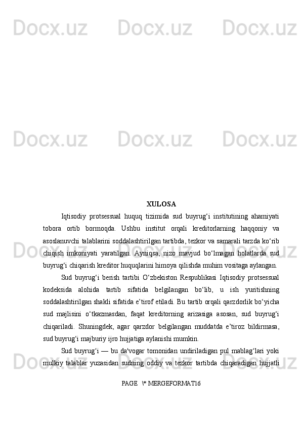XULOSA
Iqtisodiy   protsessual   huquq   tizimida   sud   buyrug‘i   institutining   ahamiyati
tobora   ortib   bormoqda.   Ushbu   institut   orqali   kreditorlarning   haqqoniy   va
asoslanuvchi talablarini soddalashtirilgan tartibda, tezkor va samarali tarzda ko‘rib
chiqish   imkoniyati   yaratilgan.   Ayniqsa,   nizo   mavjud   bo‘lmagan   holatlarda   sud
buyrug‘i chiqarish kreditor huquqlarini himoya qilishda muhim vositaga aylangan.
Sud   buyrug‘i   berish   tartibi   O‘zbekiston   Respublikasi   Iqtisodiy   protsessual
kodeksida   alohida   tartib   sifatida   belgilangan   bo‘lib,   u   ish   yuritishning
soddalashtirilgan shakli sifatida e’tirof etiladi. Bu tartib orqali qarzdorlik bo‘yicha
sud   majlisini   o‘tkazmasdan,   faqat   kreditorning   arizasiga   asosan,   sud   buyrug‘i
chiqariladi.   Shuningdek,   agar   qarzdor   belgilangan   muddatda   e’tiroz   bildirmasa,
sud buyrug‘i majburiy ijro hujjatiga aylanishi mumkin.
Sud buyrug i   — bu  da'vogar  tomonidan  undiriladigan  pul  mablag lari  yokiʻ ʻ
mulkiy   talablar   yuzasidan   sudning   oddiy   va   tezkor   tartibda   chiqaradigan   hujjatli
PAGE   \* MERGEFORMAT16 