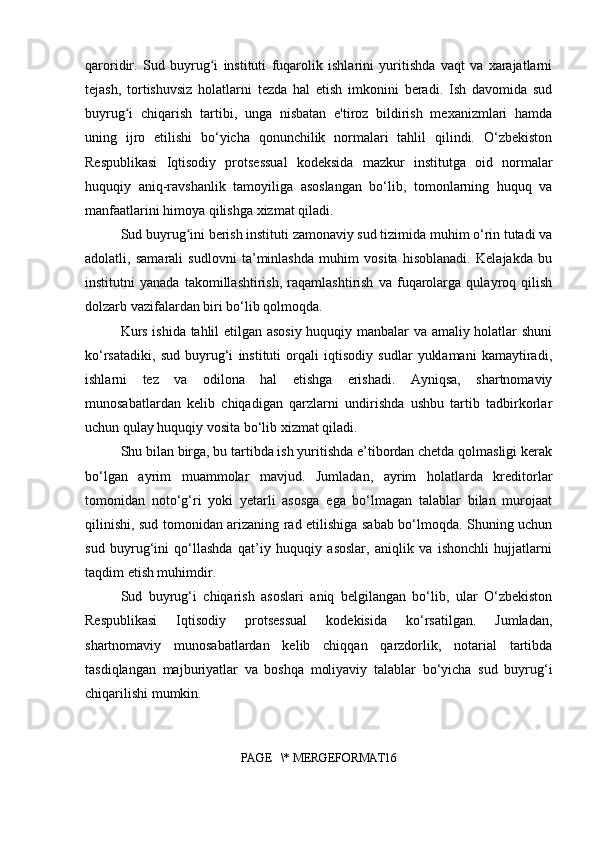 qaroridir.   Sud   buyrug i   instituti   fuqarolik   ishlarini   yuritishda   vaqt   va   xarajatlarniʻ
tejash,   tortishuvsiz   holatlarni   tezda   hal   etish   imkonini   beradi.   Ish   davomida   sud
buyrug i   chiqarish   tartibi,   unga   nisbatan   e'tiroz   bildirish   mexanizmlari   hamda	
ʻ
uning   ijro   etilishi   bo‘yicha   qonunchilik   normalari   tahlil   qilindi.   O‘zbekiston
Respublikasi   Iqtisodiy   protsessual   kodeksida   mazkur   institutga   oid   normalar
huquqiy   aniq-ravshanlik   tamoyiliga   asoslangan   bo‘lib,   tomonlarning   huquq   va
manfaatlarini himoya qilishga xizmat qiladi.
Sud buyrug ini berish instituti zamonaviy sud tizimida muhim o‘rin tutadi va	
ʻ
adolatli,   samarali   sudlovni   ta’minlashda   muhim   vosita   hisoblanadi.   Kelajakda   bu
institutni   yanada   takomillashtirish,   raqamlashtirish   va   fuqarolarga   qulayroq   qilish
dolzarb vazifalardan biri bo‘lib qolmoqda.
Kurs ishida tahlil etilgan asosiy huquqiy manbalar va amaliy holatlar shuni
ko‘rsatadiki,   sud   buyrug‘i   instituti   orqali   iqtisodiy   sudlar   yuklamani   kamaytiradi,
ishlarni   tez   va   odilona   hal   etishga   erishadi.   Ayniqsa,   shartnomaviy
munosabatlardan   kelib   chiqadigan   qarzlarni   undirishda   ushbu   tartib   tadbirkorlar
uchun qulay huquqiy vosita bo‘lib xizmat qiladi.
Shu bilan birga, bu tartibda ish yuritishda e’tibordan chetda qolmasligi kerak
bo‘lgan   ayrim   muammolar   mavjud.   Jumladan,   ayrim   holatlarda   kreditorlar
tomonidan   noto‘g‘ri   yoki   yetarli   asosga   ega   bo‘lmagan   talablar   bilan   murojaat
qilinishi, sud tomonidan arizaning rad etilishiga sabab bo‘lmoqda. Shuning uchun
sud   buyrug‘ini   qo‘llashda   qat’iy   huquqiy   asoslar,   aniqlik   va   ishonchli   hujjatlarni
taqdim etish muhimdir.
Sud   buyrug‘i   chiqarish   asoslari   aniq   belgilangan   bo‘lib,   ular   O‘zbekiston
Respublikasi   Iqtisodiy   protsessual   kodekisida   ko‘rsatilgan.   Jumladan,
shartnomaviy   munosabatlardan   kelib   chiqqan   qarzdorlik,   notarial   tartibda
tasdiqlangan   majburiyatlar   va   boshqa   moliyaviy   talablar   bo‘yicha   sud   buyrug‘i
chiqarilishi mumkin.
PAGE   \* MERGEFORMAT16 