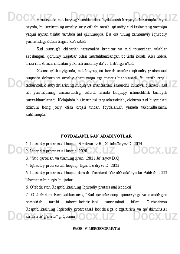 Amaliyotda sud buyrug‘i institutidan foydalanish kengayib bormoqda. Ayni
paytda, bu institutning amaliy joriy etilishi orqali iqtisodiy sud ishlarining yarmiga
yaqini   aynan   ushbu   tartibda   hal   qilinmoqda.   Bu   esa   uning   zamonaviy   iqtisodiy
yuritishdagi dolzarbligini ko‘rsatadi.
Sud   buyrug‘i   chiqarish   jarayonida   kreditor   va   sud   tomonidan   talablar
asoslangan,   qonuniy   hujjatlar   bilan   mustahkamlangan   bo‘lishi   kerak.   Aks   holda,
ariza rad etilishi mumkin yoki ish umumiy da’vo tartibiga o‘tadi.
Xulosa   qilib   aytganda,   sud   buyrug‘ini   berish   asoslari   iqtisodiy   protsessual
huquqda   dolzarb   va   amaliy   ahamiyatga   ega   mavzu   hisoblanadi.   Bu   tartib   orqali
tadbirkorlik   subyektlarining   huquq   va   manfaatlari   ishonchli   himoya   qilinadi,   sud
ish   yuritishining   samaradorligi   oshadi   hamda   huquqiy   ishonchlilik   tamoyili
mustahkamlanadi. Kelajakda bu institutni raqamlashtirish, elektron sud buyruqlari
tizimini   keng   joriy   etish   orqali   undan   foydalanish   yanada   takomillashishi
kutilmoqda.
FOYDALANILGAN ADABIYOTLAR
1. Iqtisodiy protsessual huquq. Berdiyarov R., Xabibullayev D. 2024
2. Iqtisodiy protsessual huquq. 2020.
3.   “Sud qarorlari va ularning ijrosi”,2021 Jo’rayev D.Q
4.   Iqtisodiy protsessual huquqi. Egamberdiyev D. 2023
5. Iqtisodiy protsessual huquq darslik. Toshkent: Yuridik adabiyotlar Publish, 2022
Normativ-huquqiy hujjatlar
6.  O’zbekiston Respublikasining Iqtisodiy protsessual kodeksi
7.   O’zbekiston   Respublikasining   “Sud   qarorlarining   qonuniyligi   va   asosliligini
tekshirish   tartibi   takomillashtirilishi   munosabati   bilan   O’zbekiston
Respublikasining   Iqtisodiy   protsessual   kodekisiga   o’zgartirish   va   qo’shimchalar
kiritish to’g’risida”gi Qonuni
PAGE   \* MERGEFORMAT16 