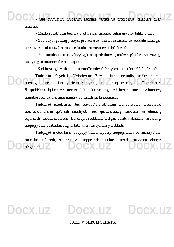 -   Sud   buyrug‘ini   chiqarish   asoslari,   tartibi   va   protsessual   talablari   bilan
tanishish;
- Mazkur institutni boshqa protsessual qarorlar bilan qiyosiy tahlil qilish;
- Sud buyrug‘ining jinoyat protsessida tezkor, samarali va soddalashtirilgan
tartibdagi protsessual harakat sifatida ahamiyatini ochib berish;
-   Sud   amaliyotida   sud   buyrug‘i   chiqarilishining   muhim   jihatlari   va   yuzaga
kelayotgan muammolarni aniqlash;
- Sud buyrug‘i institutini takomillashtirish bo‘yicha takliflar ishlab chiqish.
Tadqiqot   obyekti.   O‘zbekiston   Respublikasi   iqtisodiy   sudlarida   sud
buyrug‘i   asosida   ish   yuritish   jarayoni,   sud-huquq   amaliyoti,   O‘zbekiston
Respublikasi   Iqtisodiy   protsessual   kodeksi   va   unga  oid   boshqa   normativ-huquqiy
hujjatlar hamda ularning amaliy qo‘llanilishi hisoblanadi.
Tadqiqot   predmeti.   Sud   buyrug‘i   institutiga   oid   iqtisodiy   protsessual
normalar,   ularni   qo‘llash   amaliyoti,   sud   qarorlarining   shakllari   va   ularning
bajarilish mexanizmlaridir. Bu orqali soddalashtirilgan yurituv shakllari  asosidagi
huquqiy munosabatlarning tarkibi va xususiyatlari yoritiladi.
Tadqiqot   metodlari.   Huquqiy   tahlil,   qiyosiy   huquqshunoslik,   amaliyotdan
misollar   keltirish,   statistik   va   taqqoslash   usullari   asosida   mavzuni   chuqur
o‘rganish.
PAGE   \* MERGEFORMAT16 
