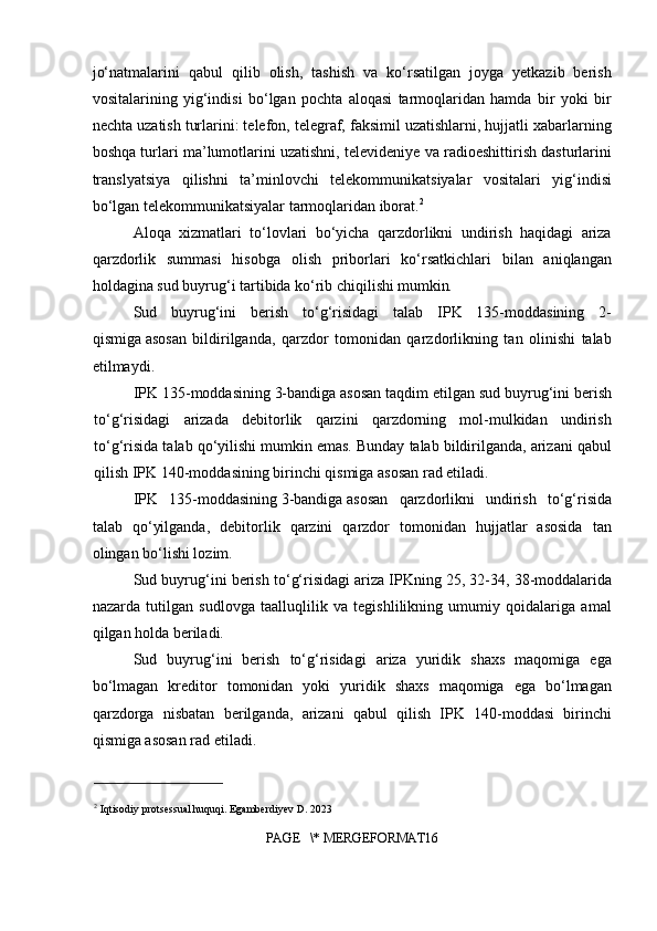 jo‘natmalarini   qabul   qilib   olish,   tashish   va   ko‘rsatilgan   joyga   yetkazib   berish
vositalarining   yig‘indisi   bo‘lgan   pochta   aloqasi   tarmoqlaridan   hamda   bir   yoki   bir
nechta uzatish turlarini: telefon, telegraf, faksimil uzatishlarni, hujjatli xabarlarning
boshqa turlari ma’lumotlarini uzatishni, televideniye va radioeshittirish dasturlarini
translyatsiya   qilishni   ta’minlovchi   telekommunikatsiyalar   vositalari   yig‘indisi
bo‘lgan telekommunikatsiyalar tarmoqlaridan iborat. 2
Aloqa   xizmatlari   to‘lovlari   bo‘yicha   qarzdorlikni   undirish   haqidagi   ariza
qarzdorlik   summasi   hisobga   olish   priborlari   ko‘rsatkichlari   bilan   aniqlangan
holdagina sud buyrug‘i tartibida ko‘rib chiqilishi mumkin .
Sud   buyrug‘ini   berish   to‘g‘risidagi   talab   IPK   135-moddasining   2-
qismiga   asosan   bildirilganda,   qarzdor   tomonidan   qarzdorlikning   tan   olinishi   talab
etilmaydi.
IPK 135-moddasining   3-bandiga   asosan taqdim etilgan sud buyrug‘ini berish
to‘g‘risidagi   arizada   debitorlik   qarzini   qarzdorning   mol-mulkidan   undirish
to‘g‘risida talab qo‘yilishi mumkin emas. Bunday talab bildirilganda, arizani qabul
qilish IPK 140-moddasining birinchi qismiga asosan rad etiladi.
IPK   135-moddasining   3-bandiga   asosan   qarzdorlikni   undirish   to‘g‘risida
talab   qo‘yilganda,   debitorlik   qarzini   qarzdor   tomonidan   hujjatlar   asosida   tan
olingan bo‘lishi lozim.
Sud buyrug‘ini berish to‘g‘risidagi ariza IPKning   25, 32-34, 38-moddalarida
nazarda   tutilgan   sudlovga   taalluqlilik   va   tegishlilikning   umumiy   qoidalariga   amal
qilgan holda beriladi.
Sud   buyrug‘ini   berish   to‘g‘risidagi   ariza   yuridik   shaxs   maqomiga   ega
bo‘lmagan   kreditor   tomonidan   yoki   yuridik   shaxs   maqomiga   ega   bo‘lmagan
qarzdorga   nisbatan   berilganda,   arizani   qabul   qilish   IPK   140-moddasi   birinchi
qismiga asosan rad etiladi.
2
 Iqtisodiy protsessual huquqi. Egamberdiyev D. 2023
PAGE   \* MERGEFORMAT16 