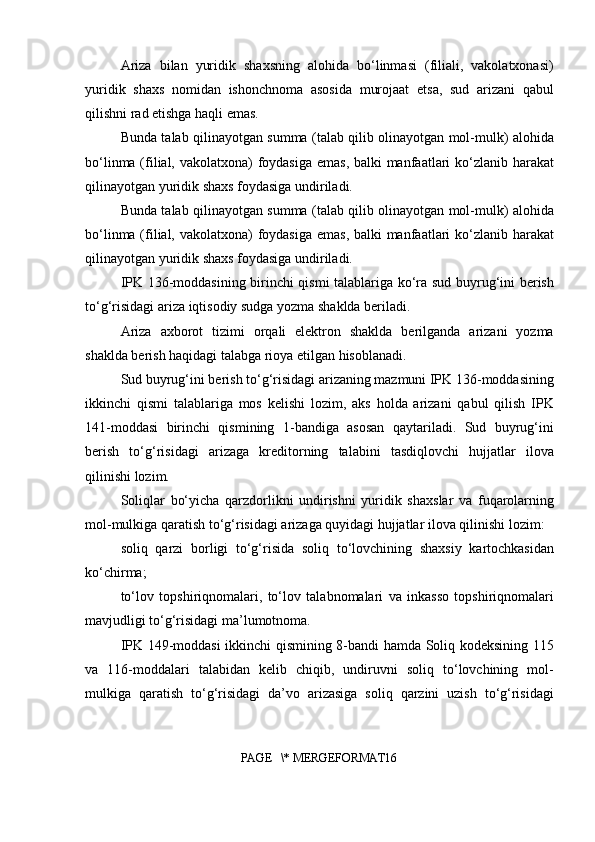 Ariza   bilan   yuridik   shaxsning   alohida   bo‘linmasi   (filiali,   vakolatxonasi)
yuridik   shaxs   nomidan   ishonchnoma   asosida   murojaat   etsa,   sud   arizani   qabul
qilishni rad etishga haqli emas.
Bunda talab qilinayotgan summa (talab qilib olinayotgan mol-mulk) alohida
bo‘linma (filial, vakolatxona)  foydasiga emas, balki  manfaatlari ko‘zlanib harakat
qilinayotgan yuridik shaxs foydasiga undiriladi.
Bunda talab qilinayotgan summa (talab qilib olinayotgan mol-mulk) alohida
bo‘linma (filial, vakolatxona)  foydasiga emas, balki  manfaatlari ko‘zlanib harakat
qilinayotgan yuridik shaxs foydasiga undiriladi.
IPK 136-moddasining birinchi qismi talablariga ko‘ra sud buyrug‘ini berish
to‘g‘risidagi ariza iqtisodiy sudga yozma shaklda beriladi.
Ariza   axborot   tizimi   orqali   elektron   shaklda   berilganda   arizani   yozma
shaklda berish haqidagi talabga rioya etilgan hisoblanadi.
Sud buyrug‘ini berish to‘g‘risidagi arizaning mazmuni IPK 136-moddasining
ikkinchi   qismi   talablariga   mos   kelishi   lozim,   aks   holda   arizani   qabul   qilish   IPK
141-moddasi   birinchi   qismining   1-bandiga   asosan   qaytariladi.   Sud   buyrug‘ini
berish   to‘g‘risidagi   arizaga   kreditorning   talabini   tasdiqlovchi   hujjatlar   ilova
qilinishi lozim.
Soliqlar   bo‘yicha   qarzdorlikni   undirishni   yuridik   shaxslar   va   fuqarolarning
mol-mulkiga qaratish to‘g‘risidagi arizaga quyidagi hujjatlar ilova qilinishi lozim:
soliq   qarzi   borligi   to‘g‘risida   soliq   to‘lovchining   shaxsiy   kartochkasidan
ko‘chirma;
to‘lov   topshiriqnomalari,   to‘lov   talabnomalari   va   inkasso   topshiriqnomalari
mavjudligi to‘g‘risidagi ma’lumotnoma.
IPK 149-moddasi ikkinchi qismining 8-bandi hamda Soliq kodeksining 115
va   116-moddalari   talabidan   kelib   chiqib,   undiruvni   soliq   to‘lovchining   mol-
mulkiga   qaratish   to‘g‘risidagi   da’vo   arizasiga   soliq   qarzini   uzish   to‘g‘risidagi
PAGE   \* MERGEFORMAT16 