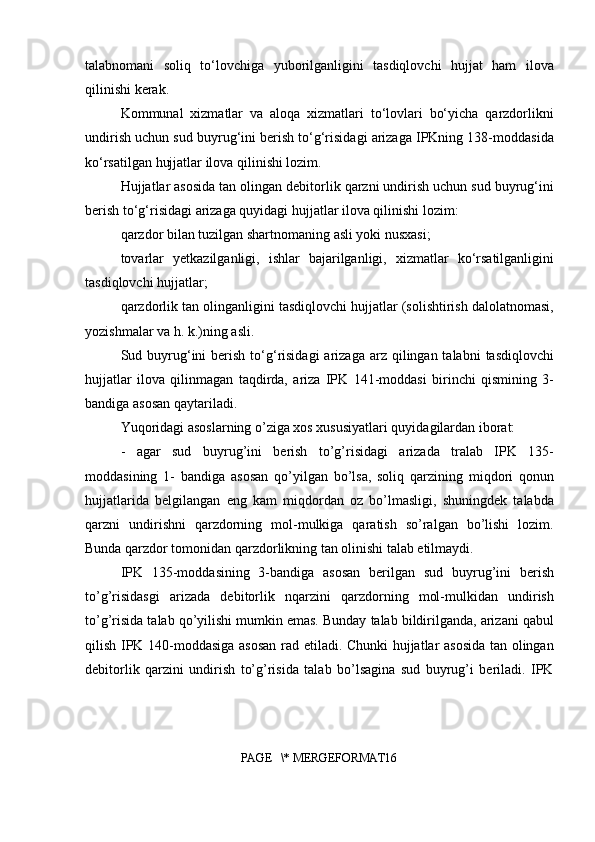 talabnomani   soliq   to‘lovchiga   yuborilganligini   tasdiqlovchi   hujjat   ham   ilova
qilinishi kerak.
Kommunal   xizmatlar   va   aloqa   xizmatlari   to‘lovlari   bo‘yicha   qarzdorlikni
undirish uchun sud buyrug‘ini berish to‘g‘risidagi arizaga IPKning 138-moddasida
ko‘rsatilgan hujjatlar ilova qilinishi lozim.
Hujjatlar asosida tan olingan debitorlik qarzni undirish uchun sud buyrug‘ini
berish to‘g‘risidagi arizaga quyidagi hujjatlar ilova qilinishi lozim:
qarzdor bilan tuzilgan shartnomaning asli yoki nusxasi;
tovarlar   yetkazilganligi,   ishlar   bajarilganligi,   xizmatlar   ko‘rsatilganligini
tasdiqlovchi hujjatlar;
qarzdorlik tan olinganligini tasdiqlovchi hujjatlar (solishtirish dalolatnomasi,
yozishmalar va h. k.)ning asli.
Sud buyrug‘ini   berish  to‘g‘risidagi   arizaga  arz  qilingan talabni   tasdiqlovchi
hujjatlar   ilova   qilinmagan   taqdirda,   ariza   IPK   141-moddasi   birinchi   qismining   3-
bandiga asosan qaytariladi.
Yuqoridagi asoslarning o’ziga xos xususiyatlari quyidagilardan iborat:
-   agar   sud   buyrug’ini   berish   to’g’risidagi   arizada   tralab   IPK   135-
moddasining   1-   bandiga   asosan   qo’yilgan   bo’lsa,   soliq   qarzining   miqdori   qonun
hujjatlarida   belgilangan   eng   kam   miqdordan   oz   bo’lmasligi,   shuningdek   talabda
qarzni   undirishni   qarzdorning   mol-mulkiga   qaratish   so’ralgan   bo’lishi   lozim.
Bunda qarzdor tomonidan qarzdorlikning tan olinishi talab etilmaydi.
IPK   135-moddasining   3-bandiga   asosan   berilgan   sud   buyrug’ini   berish
to’g’risidasgi   arizada   debitorlik   nqarzini   qarzdorning   mol-mulkidan   undirish
to’g’risida talab qo’yilishi mumkin emas. Bunday talab bildirilganda, arizani qabul
qilish IPK 140-moddasiga asosan rad etiladi. Chunki hujjatlar asosida tan olingan
debitorlik   qarzini   undirish   to’g’risida   talab   bo’lsagina   sud   buyrug’i   beriladi.   IPK
PAGE   \* MERGEFORMAT16 
