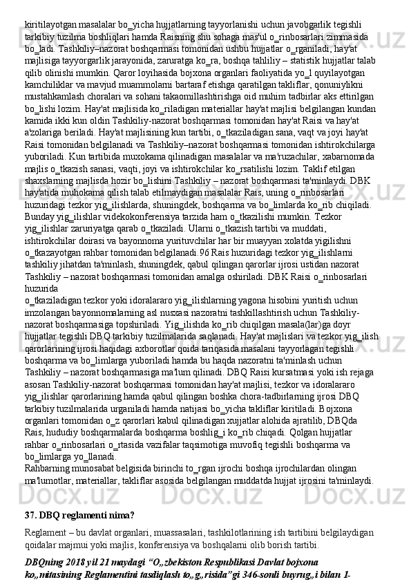 kiritilayotgan masalalar bo‗yicha hujjatlarning tayyorlanishi uchun javobgarlik tegishli 
tarkibiy   tuzilma   boshliqlari   hamda   Raisning   shu   sohaga   mas'ul   o‗rinbosarlari   zimmasida 
bo‗ladi. Tashkiliy–nazorat boshqarmasi tomonidan ushbu hujjatlar o‗rganiladi, hay'at
majlisiga   tayyorgarlik   jarayonida,   zaruratga   ko‗ra,   boshqa   tahliliy   –   statistik   hujjatlar   talab 
qilib olinishi mumkin. Qaror loyihasida bojxona organlari faoliyatida yo‗l quyilayotgan 
kamchiliklar va mavjud muammolarni bartaraf etishga qaratilgan takliflar, qonuniylikni 
mustahkamlash choralari va   sohani   takaomillashtirishga   oid muhim   tadbirlar   aks ettirilgan 
bo‗lishi   lozim.   Hay'at   majlisida   ko‗riladigan   materiallar   hay'at majlisi   belgilangan   kundan 
kamida ikki kun oldin Tashkiliy-nazorat boshqarmasi tomonidan hay'at Raisi va hay'at 
a'zolariga beriladi. Hay'at majlisining kun tartibi, o‗tkaziladigan sana, vaqt va joyi hay'at 
Raisi   tomonidan   belgilanadi   va   Tashkiliy–nazorat   boshqarmasi   tomonidan   ishtirokchilarga 
yuboriladi.   Kun   tartibida muxokama qilinadigan masalalar va ma'ruzachilar,   xabarnomada 
majlis o‗tkazish sanasi,   vaqti, joyi va ishtirokchilar ko‗rsatilishi   lozim. Taklif etilgan 
shaxslarning majlisda hozir bo‗lishini Tashkiliy – nazorat boshqarmasi ta'minlaydi. DBK 
hay'atida muhokama qilish talab etilmaydigan masalalar Rais, uning o‗rinbosarlari 
huzuridagi   tezkor   yig‗ilishlarda,   shuningdek,   boshqarma   va   bo‗limlarda   ko‗rib   chiqiladi.
Bunday yig‗ilishlar videkokonferensiya tarzida ham o‗tkazilishi mumkin. Tezkor 
yig‗ilishlar   zaruriyatga   qarab   o‗tkaziladi.   Ularni   o‗tkazish   tartibi   va   muddati,  
ishtirokchilar doirasi va bayonnoma yurituvchilar har bir muayyan xolatda yigilishni 
o‗tkazayotgan rahbar tomonidan belgilanadi.96 Rais huzuridagi tezkor yig‗ilishlarni 
tashkiliy jihatdan ta'minlash, shuningdek, qabul qilingan qarorlar ijrosi ustidan nazorat 
Tashkiliy – nazorat boshqarmasi tomonidan amalga oshiriladi. DBK Raisi o‗rinbosarlari 
huzurida
o‗tkaziladigan tezkor   yoki idoralararo yig‗ilishlarning yagona hisobini yuritish   uchun
imzolangan   bayonnomalarning   asl   nusxasi   nazoratni   tashkillashtirish   uchun   Tashkiliy-
nazorat boshqarmasiga topshiriladi. Yig‗ilishda ko‗rib chiqilgan masala(lar)ga doyr
hujjatlar   tegishli DBQ   tarkibiy   tuzilmalarida   saqlanadi.   Hay'at majlislari   va   tezkor   yig‗ilish
qarorlarining ijrosi haqidagi axborotlar qoida tariqasida masalani tayyorlagan tegishli 
boshqarma   va   bo‗limlarga   yuboriladi   hamda   bu   haqda   nazoratni   ta'minlash   uchun  
Tashkiliy – nazorat boshqarmasiga ma'lum qilinadi. DBQ Raisi kursatmasi yoki ish rejaga 
asosan Tashkiliy-nazorat boshqarmasi tomonidan hay'at majlisi, tezkor va idoralararo 
yig‗ilishlar qarorlarining hamda qabul qilingan boshka chora-tadbirlarning ijrosi DBQ 
tarkibiy tuzilmalarida urganiladi hamda natijasi bo‗yicha takliflar kiritiladi. Bojxona 
organlari tomonidan o‗z qarorlari kabul qilinadigan xujjatlar alohida ajratilib, DBQda 
Rais, hududiy boshqarmalarda   boshqarma   boshlig‗i   ko‗rib   chiqadi.   Qolgan   hujjatlar  
rahbar   o‗rinbosarlari o‗rtasida   vazifalar   taqsimotiga   muvofiq   tegishli   boshqarma   va  
bo‗limlarga   yo‗llanadi.
Rahbarning munosabat belgisida birinchi to‗rgan ijrochi boshqa ijrochilardan olingan 
ma'lumotlar,   materiallar,   takliflar   asosida   belgilangan   muddatda   hujjat   ijrosini   ta'minlaydi.
37. DBQ   reglamenti   nima?
Reglament   –   bu   davlat   organlari,   muassasalari,   tashkilotlarining   ish   tartibini   belgilaydigan 
qoidalar majmui yoki majlis, konferensiya va boshqalarni olib borish tartibi.
DBQning 2018 yil 21 maydagi “O„zbekiston Respublikasi Davlat bojxona 
ko„mitasining   Reglamentini   tasdiqlash   to„g„risida”gi   346-sonli   buyrug„i   bilan   1- 