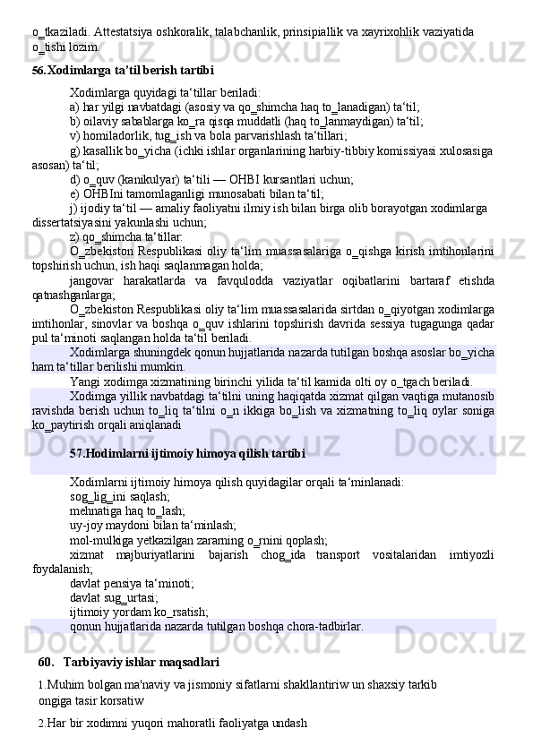 o‗tkaziladi.   Attestatsiya   oshkoralik,   talabchanlik,   prinsipiallik   va   xayrixohlik   vaziyatida 
o‗tishi lozim.
56. Xodimlarga   ta’til   berish   tartibi
Xodimlarga   quyidagi   ta‘tillar   beriladi:
a) har   yilgi   navbatdagi   (asosiy   va   qo‗shimcha   haq   to‗lanadigan)   ta‘til;
b) oilaviy   sabablarga   ko‗ra   qisqa   muddatli   (haq   to‗lanmaydigan)   ta‘til;
v)   homiladorlik,   tug‗ish   va   bola   parvarishlash   ta‘tillari;
g) kasallik bo‗yicha (ichki ishlar organlarining harbiy-tibbiy   komissiyasi xulosasiga 
asosan) ta‘til;
d) o‗quv   (kanikulyar)   ta‘tili   —   OHBI   kursantlari   uchun;
e) OHBIni   tamomlaganligi   munosabati   bilan   ta‘til;
j) ijodiy ta‘til — amaliy faoliyatni ilmiy ish bilan birga olib borayotgan xodimlarga 
dissertatsiyasini yakunlashi uchun;
z)   qo‗shimcha   ta‘tillar:
O‗zbekiston   Respublikasi   oliy   ta‘lim   muassasalariga   o‗qishga   kirish   imtihonlarini
topshirish uchun, ish haqi saqlanmagan holda;
jangovar   harakatlarda   va   favqulodda   vaziyatlar   oqibatlarini   bartaraf   etishda
qatnashganlarga;
O‗zbekiston Respublikasi oliy   ta‘lim muassasalarida sirtdan o‗qiyotgan xodimlarga
imtihonlar,  sinovlar  va  boshqa  o‗quv  ishlarini   topshirish  davrida  sessiya   tugagunga  qadar
pul ta‘minoti saqlangan holda ta‘til beriladi.
Yangi   xodimga   xizmatining   birinchi   yilida   ta‘til   kamida   olti   oy   o‗tgach   beriladi.
Xodimlarni   ijtimoiy   himoya   qilish   quyidagilar   orqali   ta‘minlanadi: 
sog‗lig‗ini saqlash;
mehnatiga   haq   to‗lash;
uy-joy   maydoni   bilan   ta‘minlash;
mol-mulkiga   yetkazilgan   zararning   o‗rnini   qoplash;
xizmat majburiyatlarini bajarish chog‗ida transport vositalaridan imtiyozli
foydalanish;
davlat   pensiya   ta‘minoti; 
davlat sug‗urtasi;
ijtimoiy   yordam   ko‗rsatish;
qonun   hujjatlarida   nazarda   tutilgan   boshqa   chora- tadbirlar.
60. Tarbiyaviy   ishlar   maqsadlari
1. Muhim   bolgan   ma'naviy   va   jismoniy   sifatlarni   shakllantiriw   un   shaxsiy   tarkib  
ongiga tasir korsatiw
2. Har   bir   xodimni   yuqori   mahoratli   faoliyatga   undashXodimlarga   shuningdek   qonun   hujjatlarida   nazarda   tutilgan   boshqa   asoslar   bo‗yicha
ham ta‘tillar berilishi mumkin.
Xodimga yillik navbatdagi ta‘tilni uning haqiqatda xizmat qilgan vaqtiga mutanosib
ravishda  berish  uchun  to‗liq  ta‘tilni   o‗n  ikkiga   bo‗lish   va  xizmatning  to‗liq  oylar  soniga
ko‗paytirish orqali aniqlanadi
57.Hodimlarni   ijtimoiy   himoya   qilish   tartibi 