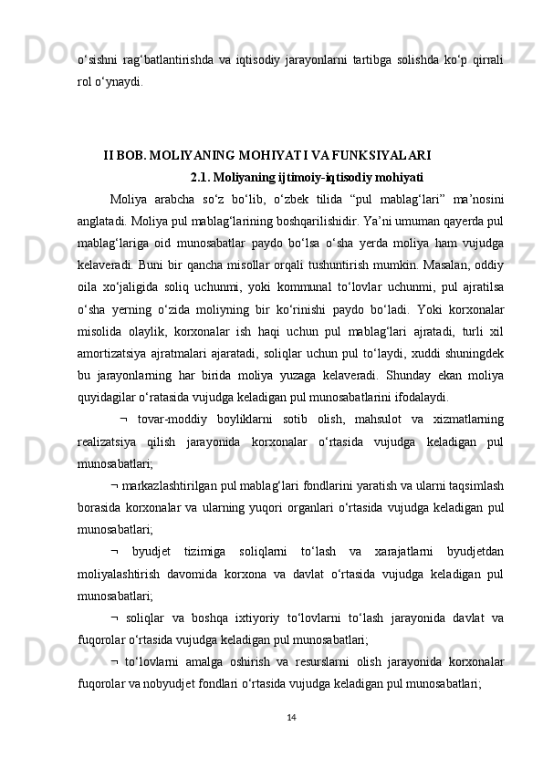 o‘sishni   rag‘batlantirishda   va   iqtisodiy   jarayonlarni   tartibga   solishda   ko‘p   qirrali
rol o‘ynaydi.
        II BOB.  MOLlYANING MOHIYATI VA FUNKSIYALARI
2.1. Moliyaning ijtimoiy-iqtisodiy mohiyati
Moliya   arabcha   so‘z   bo‘lib,   o‘zbek   tilida   “pul   mablag‘lari”   ma’nosini
anglatadi. Moliya pul mablag‘larining boshqarilishidir. Ya’ni umuman qayerda pul
mablag‘lariga   oid   munosabatlar   paydo   bo‘lsa   o‘sha   yerda   moliya   ham   vujudga
kelaveradi.  Buni   bir   qancha   misollar   orqali   tushuntirish   mumkin.   Masalan,   oddiy
oila   xo‘jaligida   soliq   uchunmi,   yoki   kommunal   to‘lovlar   uchunmi,   pul   ajratilsa
o‘sha   yerning   o‘zida   moliyning   bir   ko‘rinishi   paydo   bo‘ladi.   Yoki   korxonalar
misolida   olaylik,   korxonalar   ish   haqi   uchun   pul   mablag‘lari   ajratadi,   turli   xil
amortizatsiya   ajratmalari   ajaratadi,   soliqlar   uchun   pul   to‘laydi,   xuddi   shuningdek
bu   jarayonlarning   har   birida   moliya   yuzaga   kelaveradi.   Shunday   ekan   moliya
quyidagilar o‘ratasida vujudga keladigan pul munosabatlarini ifodalaydi. 
     tovar-moddiy   boyliklarni   sotib   olish,   mahsulot   va   xizmatlarning
realizatsiya   qilish   jarayonida   korxonalar   o‘rtasida   vujudga   keladigan   pul
munosabatlari; 
  markazlashtirilgan pul mablag‘lari fondlarini yaratish va ularni taqsimlash
borasida   korxonalar   va   ularning   yuqori   organlari   o‘rtasida   vujudga   keladigan   pul
munosabatlari; 
   byudjet   tizimiga   soliqlarni   to‘lash   va   xarajatlarni   byudjetdan
moliyalashtirish   davomida   korxona   va   davlat   o‘rtasida   vujudga   keladigan   pul
munosabatlari; 
   soliqlar   va   boshqa   ixtiyoriy   to‘lovlarni   to‘lash   jarayonida   davlat   va
fuqorolar o‘rtasida vujudga keladigan pul munosabatlari; 
   to‘lovlarni   amalga   oshirish   va   resurslarni   olish   jarayonida   korxonalar
fuqorolar va nobyudjet fondlari o‘rtasida vujudga keladigan pul munosabatlari;
14 