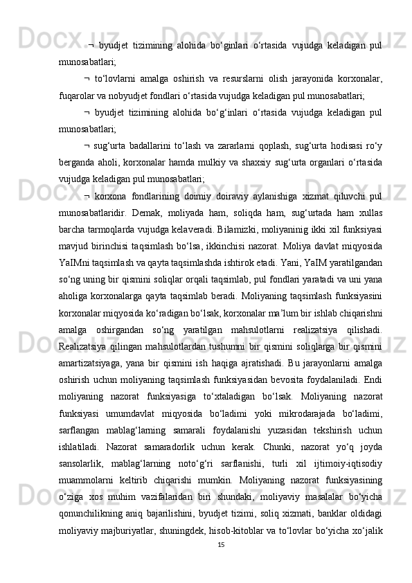      byudjet   tizimining   alohida   bo‘ginlari   o‘rtasida   vujudga   keladigan   pul
munosabatlari;
   to‘lovlarni   amalga   oshirish   va   resurslarni   olish   jarayonida   korxonalar,
fuqarolar va nobyudjet fondlari o‘rtasida vujudga keladigan pul munosabatlari; 
   byudjet   tizimining   alohida   bo‘g‘inlari   o‘rtasida   vujudga   keladigan   pul
munosabatlari; 
   sug‘urta   badallarini   to‘lash   va   zararlarni   qoplash,   sug‘urta   hodisasi   ro‘y
berganda   aholi,   korxonalar   hamda   mulkiy   va   shaxsiy   sug‘urta   organlari   o‘rtasida
vujudga keladigan pul munosabatlari; 
   korxona   fondlarining   doimiy   doiraviy   aylanishiga   xizmat   qiluvchi   pul
munosabatlaridir.   Demak,   moliyada   ham,   soliqda   ham,   sug‘urtada   ham   xullas
barcha tarmoqlarda vujudga kelaveradi. Bilamizki, moliyaninig ikki xil funksiyasi
mavjud   birinchisi   taqsimlash   bo‘lsa,   ikkinchisi   nazorat.   Moliya   davlat   miqyosida
YaIMni taqsimlash va qayta taqsimlashda ishtirok etadi. Yani, YaIM yaratilgandan
so‘ng uning bir qismini soliqlar orqali taqsimlab, pul fondlari yaratadi va uni yana
aholiga   korxonalarga   qayta   taqsimlab   beradi.   Moliyaning   taqsimlash   funksiyasini
korxonalar miqyosida ko‘radigan bo‘lsak, korxonalar ma’lum bir ishlab chiqarishni
amalga   oshirgandan   so‘ng   yaratilgan   mahsulotlarni   realizatsiya   qilishadi.
Realizatsiya   qilingan   mahsulotlardan   tushumni   bir   qismini   soliqlarga   bir   qismini
amartizatsiyaga,   yana   bir   qismini   ish   haqiga   ajratishadi.   Bu   jarayonlarni   amalga
oshirish   uchun   moliyaning   taqsimlash   funksiyasidan   bevosita   foydalaniladi.   Endi
moliyaning   nazorat   funksiyasiga   to‘xtaladigan   bo‘lsak.   Moliyaning   nazorat
funksiyasi   umumdavlat   miqyosida   bo‘ladimi   yoki   mikrodarajada   bo‘ladimi,
sarflangan   mablag‘larning   samarali   foydalanishi   yuzasidan   tekshirish   uchun
ishlatiladi.   Nazorat   samaradorlik   uchun   kerak.   Chunki,   nazorat   yo‘q   joyda
sansolarlik,   mablag‘larning   noto‘g‘ri   sarflanishi,   turli   xil   ijtimoiy-iqtisodiy
muammolarni   keltirib   chiqarishi   mumkin.   Moliyaning   nazorat   funksiyasining
o‘ziga   xos   muhim   vazifalaridan   biri   shundaki,   moliyaviy   masalalar   bo‘yicha
qonunchilikning   aniq   bajarilishini,   byudjet   tizimi,   soliq   xizmati,   banklar   oldidagi
moliyaviy majburiyatlar, shuningdek, hisob-kitoblar va to‘lovlar bo‘yicha xo‘jalik
15 