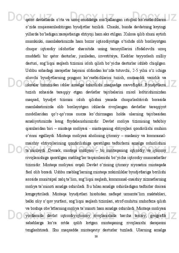 qator   davlatlarda   o‘rta   va   uzoq   muddatga   mo‘ljallangan   istiqbol   ko‘rsatkichlarini
o‘zida   mujassamlashtirgan   byudjetlar   tuzilidi.   Chunki,   bunda   davlatning   keyingi
yillarda bo‘ladigan xarajatlariga ehtiyoji ham aks etilgan. Xulosa qilib shuni aytish
mumkinki,   mamlakatimizda   ham   bozor   iqtisodiyotiga   o‘tishda   olib   borilayotgan
chuqur   iqtisodiy   islohotlar   sharoitida   uning   tamoyillarini   ifodalovchi   uzoq
muddatli   bir   qator   dasturlar,   jumladan,   investitsiya,   Kadrlar   tayyorlash   milliy
dasturi,   sog‘liqni   saqlash   tizimini   isloh   qilish   bo‘yicha   dasturlar   ishlab   chiqilgan.
Ushbu   sohadagi   xarajatlar   hajmini   oldindan   ko‘zda   tutuvchi,   2-5   yilni   o‘z   ichiga
oluvchi   byudjetlarning   prognoz   ko‘rsatkichlarini   tuzish,   mutasaddi   vazirlik   va
idoralar   tomonidan   ishlar   amalga   oshirilishi   maqsadga   muvofiqdir.   Byudjetlarni
tuzish   sohasida   taraqqiy   etgan   davlatlar   tajribalarini   misol   keltirishimizdan
maqsad,   byudjet   tizimini   isloh   qilishni   yanada   chuqurlashtirish   borasida
mamlakatimizda   olib   borilayotgan   ishlarda   rivojlangan   davlatlar   taraqqiyot
modellaridan   qo‘r-qo‘rona   nusxa   ko‘chirmagan   holda   ularning   tajribasidan
amaliyotimizda   keng   foydalanishimizdir.   Davlat   moliya   tizimining   tarkibiy
qismlaridan  biri   –   mintaqa  moliyasi   -   mintaqaning   ehtiyojlari   qondirilishi   muhim
o‘rinni   egallaydi.   Mintaqa   moliyasi   aholining   ijtimoiy   –   madaniy   va   kommunal-
maishiy   ehtiyojlarining   qondirilishiga   qaratilgan   tadbirlarni   amalga   oshirilishini
ta’minlaydi.   Demak,   mintaqa   moliyasi   –   bu   mintaqaning   iqtisodiy   va   ijtimoiy
rivojlanishiga qaratilgan mablag‘lar taqsimlanishi bo‘yicha iqtisodiy munosabatlar
tizimidir.   Mintaqa   moliyasi   orqali   Davlat   o‘zining   ijtimoiy   siyosatini   mintaqada
faol olib boradi. Ushbu mablag‘larning mintaqa xokimliklar byudjetlariga berilishi
asosida munitsipal xalq ta’lim, sog‘liqni saqlash, kommunal-maishiy xizmatlarning
moliya ta’minoti amalga oshiriladi. Bu bilan amalga oshiriladigan tadbirlar doirasi
kengaytiriladi.   Mintaqa   byudjetlari   hisobidan   nafaqat   umumta’lim   maktablari,
balki oliy o‘quv yurtlari, sog‘liqni saqlash tizimlari, atrof-muhitni muhofaza qilish
va boshqa obe’ktlarning moliya ta’minoti ham amalga oshiriladi. Mintaqa moliyasi
yordamida   davlat   iqtisodiy-ijtimoiy   rivojlanishida   barcha   tarixiy,   geografik
sabablarga   ko‘ra   ortda   qolib   ketgan   mintaqaning   rivojlanishi   darajasini
tenglashtiradi.   Shu   maqsadda   mintaqaviy   dasturlar   tuziladi.   Ularning   amalga
18