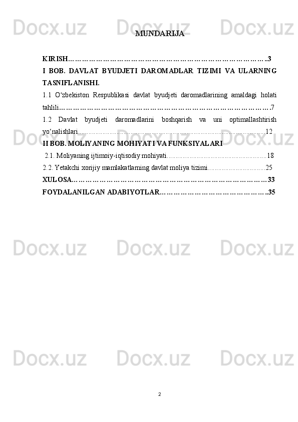 MUNDARIJA
KIRISH…………………………………………………………………………..3
I   BOB.   DAVLAT   BYUDJETI   DAROMADLAR   TIZIMI   VA   ULARNING
TASNIFLANISHI.
1. 1   O zbekiston   Respublikasi   davlat   byudjeti   daromadlarining   amaldagi   holatiʻ
tahlili ………………………………………………………………………………. 7
1.2   Davlat   byudjeti   daromadlarini   boshqarish   va   uni   optimallashtirish
yo‘nalishlari. ..........................................................................................................12
II BOB.  MOLlYANING MOHIYATI VA FUNKSIYALARI
 2.1. Moliyaning ijtimoiy-iqtisodiy mohiyati .........................................................18
2.2.   Yetakchi xorijiy mamlakatlarning davlat moliya tizimi .................................25
XULOSA…………………………………………………………………………33
FOYDALANILGAN ADABIYOTLAR………………………………………..35
2 