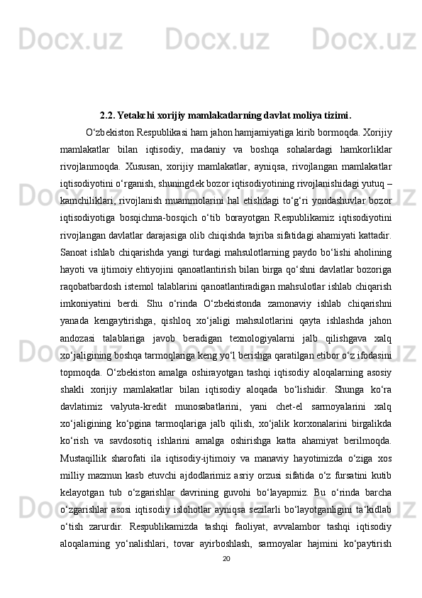                 2.2.   Yetakchi xorijiy mamlakatlarning davlat moliya tizimi .
O‘zb е kiston R е spublikasi ham jahon hamjamiyatiga kirib bormoqda. Xorijiy
mamlakatlar   bilan   iqtisodiy,   madaniy   va   boshqa   sohalardagi   hamkorliklar
rivojlanmoqda.   Xususan,   xorijiy   mamlakatlar,   ayniqsa,   rivojlangan   mamlakatlar
iqtisodiyotini o‘rganish, shuningd е k bozor iqtisodiyotining rivojlanishidagi yutuq –
kamchiliklari,   rivojlanish   muammolarini   hal   etishdagi   to‘g‘ri   yondashuvlar   bozor
iqtisodiyotiga   bosqichma-bosqich   o‘tib   borayotgan   R е spublikamiz   iqtisodiyotini
rivojlangan davlatlar darajasiga olib chiqishda tajriba sifatidagi ahamiyati kattadir.
Sanoat   ishlab  chiqarishda   yangi   turdagi  mahsulotlarning  paydo   bo‘lishi  aholining
hayoti va ijtimoiy ehtiyojini qanoatlantirish bilan birga qo‘shni davlatlar bozoriga
raqobatbardosh istemol talablarini qanoatlantiradigan mahsulotlar ishlab chiqarish
imkoniyatini   berdi.   Shu   o‘rinda   O‘zbekistonda   zamonaviy   ishlab   chiqarishni
yanada   kengaytirishga,   qishloq   xo‘jaligi   mahsulotlarini   qayta   ishlashda   jahon
andozasi   talablariga   javob   beradigan   texnologiyalarni   jalb   qilishgava   xalq
xo‘jaligining boshqa tarmoqlariga keng yo‘l berishga qaratilgan etibor o‘z ifodasini
topmoqda.   O‘zbekiston   amalga   oshirayotgan   tashqi   iqtisodiy   aloqalarning   asosiy
shakli   xorijiy   mamlakatlar   bilan   iqtisodiy   aloqada   bo‘lishidir.   Shunga   ko‘ra
davlatimiz   valyuta-kredit   munosabatlarini,   yani   chet-el   sarmoyalarini   xalq
xo‘jaligining   ko‘pgina   tarmoqlariga   jalb   qilish,   xo‘jalik   korxonalarini   birgalikda
ko‘rish   va   savdosotiq   ishlarini   amalga   oshirishga   katta   ahamiyat   berilmoqda.
Mustaqillik   sharofati   ila   iqtisodiy-ijtimoiy   va   manaviy   hayotimizda   o‘ziga   xos
milliy   mazmun   kasb   etuvchi   ajdodlarimiz   asriy   orzusi   sifatida   o‘z   fursatini   kutib
kelayotgan   tub   o‘zgarishlar   davrining   guvohi   bo‘layapmiz.   Bu   o‘rinda   barcha
o‘zgarishlar   asosi   iqtisodiy   islohotlar   ayniqsa   sezilarli   bo‘layotganligini   ta‘kidlab
o‘tish   zarurdir.   Respublikamizda   tashqi   faoliyat,   avvalambor   tashqi   iqtisodiy
aloqalarning   yo‘nalishlari,   tovar   ayirboshlash,   sarmoyalar   hajmini   ko‘paytirish
20 