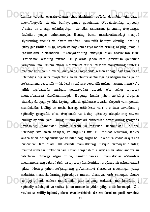 hamda   valyuta   operatsiyalarini   chuqurlashtirish   yo‘lida   dastlabki   yillardanoq
muvaffaqiyatli   ish   olib   borilayotganini   guvohimiz.   O‘zbekistondagi   iqtisodiy
o‘sishni   va   amalga   oshirilayotgan   islohotlar   samarasini   jahonning   rivojlangan
davlatlari   yuqori   baholamoqda,   Buning   boisi,   mamlakatimizdagi   mavjud
siyosatning   tinchlik   va   o‘zaro   manfaatli   hamkorlik   homiysi   ekanligi,   o‘zining
qulay geografik o‘rniga, noyob va boy xom ashyo manbalarining ko‘pligi, mavjud
qazilmalarni   o‘zlashtirish   imkoniyatlarining   qulayligi   bilan   asoslanganligidir.
O‘zbekiston   o‘zining   mustaqilligi   yillarida   jahon   ham   jamiyatiga   qo‘shilish
jarayonini   faol   davom   ettirdi.   Respublika   tashqi   iqtisodiy   faoliyatining   strategik
manfaatlarini   taminlovchi,   dunyoning   ko‘pchilik   regionlaridagi   davlatlar   bilan
iqtisodiy aloqalarini  rivojlantirishga va chuqurlashtirishga  qaratilgani  holda  jahon
xo‘jaligining geografik ―Modeli  va xalqaro geografik mehnat taqsimotining ko‘p‖
yillik   tajribalarida   sinalgan   qonuniyatlari   asosida   o‘z   tashqi   iqtisodiy
munosabatlarini   shakllantirmoqda.   Bugungi   kunda   jahon   xo‘jaligi   aloqalari
shunday darajaga yetdiki, keyingi yillarda qitalararo tovarlar eksporti va importida
mamlakatlar   faolligi   bir   necha   hissaga   ortib   ketdi   va   shu   o‘rinda   davlatlarning
iqtisodiy   geografik   o‘rni   rivojlanish   va   tashqi   iqtisodiy   aloqalarning   muhim
omiliga   aylanib   qoldi.   Uning   muhim   jihatlari   birinchidan   davlatlarning   geografik
joylashuvi;   ikkinchidan,   tabiiy   sharoiti   va   resurslari;   uchinchidan,   ijtimoiy-
iqtisodiy   rivojlanish   darajasi,   xo‘jaligining   tuzilishi,   mehnat   resurslari,   tarixiy
ananalari va boshqa xususiyatlari bilan bog‘langan bo‘lib alohida xududlar qirasida
bir-biridan   farq   qiladi.   Bu   o‘rinda   mamlakatdagi   mavjud   tarmoqlar   o‘zidagi
mavjud resurslar, imkoniyatlari, ishlab chiqarish xususiyatlari va jahon andozalari
talablarini   etiborga   olgan   xolda,   hamkor   tanlashi   mamlakatlar   o‘rtasidagi
muammolarning betaraf etish va iqtisodiy hamkorlikni rivojlantirish uchun xizmat
qiladi.   Hozirgi   jahon   xo‘jaligining   globallashuvi   sharoitida   rivojlangan   yangi
industrial   mamlakatlarning   iqtisodiyoti   muhim   ahamiyat   kasb   etmoqda,   chunki
so‘nggi   yillarda   etakchi   mamlakatlar   qatorida   yangi   industrial   mamlakatlarning
iqtisodiy   salohiyati   va   nufuzi   jahon   arenasida   yildan-yilga   ortib   bormoqda.   O‘z
navbatida,   milliy   iqtisodiyotlarni   rivojlantirishda   daromadlarni   maqsadli   ravishda
21 