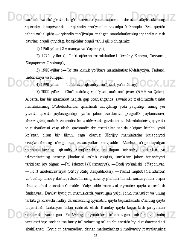 sarflash   va   to‘g‘ridan-to‘g‘ri   investitsiyalar   xajmini   oshirish   tufayli   ularning
iqtisodiy   taraqqiyotida   ―iqtisodiy   mo‘jiza lar   vujudga   kelmoqda.   Biz   quyida‖
jahon xo‘jaligida ―iqtisodiy mo‘jiza ga erishgan mamlakatlarning iqtisodiy o‘sish	
‖
davrlari orqali quyidagi bosqichlar orqali tahlil qilib chiqamiz: 
1) 1960-yillar (Germaniya va Yaponiya); 
2)   1970-   yillar   (―To‘rt   ajdarho   mamlakatlari -   Janubiy   Koreya,   Tayvan	
‖ ь ,
Singapur va Gonkong); 
3)  1980-yillar  (―To‘rtta kichik yo‘lbars mamlakatlari -Malayziya,  Tailand,	
‖
Indoneziya va Filippin; 
4) 1990-yillar- ―To‘rtinchi iqtisodiy mo‘‘jiza , ya‘ni Xitoy); 	
‖
5)   2000-yillar-―Cho‘l   ustidagi   mo‘‘jiza ,   arab   mo‘‘jizasi   (BAA   va   Qatar).	
‖
Albatta, har bir mamlakat haqida gap boshlanganda, avvalo ko‘z oldimizda ushbu
mamlakatning   O‘zbekistondan   qanchalik   uzoqdaligi   yoki   yaqinligi,   uning   yer
yuzida   qaerda   joylashganligi,   ya‘ni   jahon   xaritasida   geografik   joylanishuvi,
shuningdek, xududi va aholisi ko‘z oldimizda gavdalanadi. Mamlakatning qaysidir
xususiyatlarini   esga   olish,   qachondir   shu   mamlakat   haqida   o‘qigan   kitobni   yoki
ko‘rgan   biron   bir   filmni   esga   olamiz.   Xorijiy   mamlakatlar   iqtisodiyoti
rivojlanishining   o‘ziga   xos   xususiyatlari   mavjuddir.   Mazkur   o‘rganilayotgan
mamlakatlarning   iqtisodiy   rivojlanishida   qo‘llagan   iqtisodiy   dasturlari   va
isloxotlarining   nazariy   jihatlarini   ko‘rib   chiqish,   jumladan   jahon   iqtisodiyoti
tarixidan   joy   olgan:   ―Pul   isloxoti   (Germaniya),   ―Dodj   yo‘nalishi   (Yaponiya),	
‖ ‖
―To‘rt modernizatsiya  (Xitoy Xalq Respublikasi), ―Yashil inqilob  (Hindiston)	
‖ ‖
va boshqa tarixiy dastur, isloxotlarning nazariy jihatlari hamda xususiyatlari orqali
chuqur tahlil qilishdan iboratdir. Yalpi ichki mahsulot qiymatini qayta taqsimlash
funksiyasi.   Davlat   byudjeti   mamlakatda   yaratilgan   yalpi   ichki   mahsulot   va   uning
tarkibiga kiruvchi milliy daromadning qiymatini qayta taqsimlashda o‘zining qayta
taqsimlash   funksiyasi   bilan   ishtirok   etadi.   Bunday   qayta   taqsimlash   jarayonlari
natijasida   yaratilgan   YaIMning   qiymatidan   to‘lanadigan   soliqlar   va   soliq
xarakteridagi boshqa majburiy to‘lovlarning to‘lanishi asosida byudjet daromadlari
shakllanadi.   Byudjet   daromadlari   davlat   markazlashgan   moliyaviy   resurslarining
22 