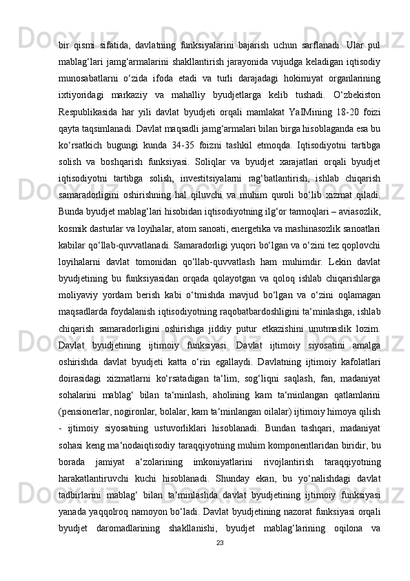 bir   qismi   sifatida,   davlatning   funksiyalarini   bajarish   uchun   sarflanadi.   Ular   pul
mablag‘lari   jamg‘armalarini  shakllantirish  jarayonida vujudga  keladigan  iqtisodiy
munosabatlarni   o‘zida   ifoda   etadi   va   turli   darajadagi   hokimiyat   organlarining
ixtiyoridagi   markaziy   va   mahalliy   byudjetlarga   kelib   tushadi.   O‘zbekiston
Respublikasida   har   yili   davlat   byudjeti   orqali   mamlakat   YaIMining   18-20   foizi
qayta taqsimlanadi. Davlat maqsadli jamg‘armalari bilan birga hisoblaganda esa bu
ko‘rsatkich   bugungi   kunda   34-35   foizni   tashkil   etmoqda.   Iqtisodiyotni   tartibga
solish   va   boshqarish   funksiyasi.   Soliqlar   va   byudjet   xarajatlari   orqali   byudjet
iqtisodiyotni   tartibga   solish,   investitsiyalarni   rag‘batlantirish,   ishlab   chiqarish
samaradorligini   oshirishning   hal   qiluvchi   va   muhim   quroli   bo‘lib   xizmat   qiladi.
Bunda byudjet mablag‘lari hisobidan iqtisodiyotning ilg‘or tarmoqlari – aviasozlik,
kosmik dasturlar va loyihalar, atom sanoati, energetika va mashinasozlik sanoatlari
kabilar qo‘llab-quvvatlanadi. Samaradorligi yuqori bo‘lgan va o‘zini tez qoplovchi
loyihalarni   davlat   tomonidan   qo‘llab-quvvatlash   ham   muhimdir.   Lekin   davlat
byudjetining   bu   funksiyasidan   orqada   qolayotgan   va   qoloq   ishlab   chiqarishlarga
moliyaviy   yordam   berish   kabi   o‘tmishda   mavjud   bo‘lgan   va   o‘zini   oqlamagan
maqsadlarda foydalanish iqtisodiyotning raqobatbardoshligini ta‘minlashga, ishlab
chiqarish   samaradorligini   oshirishga   jiddiy   putur   etkazishini   unutmaslik   lozim.
Davlat   byudjetining   ijtimoiy   funksiyasi.   Davlat   ijtimoiy   siyosatini   amalga
oshirishda   davlat   byudjeti   katta   o‘rin   egallaydi.   Davlatning   ijtimoiy   kafolatlari
doirasidagi   xizmatlarni   ko‘rsatadigan   ta‘lim,   sog‘liqni   saqlash,   fan,   madaniyat
sohalarini   mablag‘   bilan   ta‘minlash,   aholining   kam   ta‘minlangan   qatlamlarini
(pensionerlar, nogironlar, bolalar, kam ta‘minlangan oilalar) ijtimoiy himoya qilish
-   ijtimoiy   siyosatning   ustuvorliklari   hisoblanadi.   Bundan   tashqari,   madaniyat
sohasi keng ma‘nodaiqtisodiy taraqqiyotning muhim komponentlaridan biridir, bu
borada   jamiyat   a‘zolarining   imkoniyatlarini   rivojlantirish   taraqqiyotning
harakatlantiruvchi   kuchi   hisoblanadi.   Shunday   ekan,   bu   yo‘nalishdagi   davlat
tadbirlarini   mablag‘   bilan   ta‘minlashda   davlat   byudjetining   ijtimoiy   funksiyasi
yanada yaqqolroq namoyon bo‘ladi. Davlat byudjetining nazorat funksiyasi orqali
byudjet   daromadlarining   shakllanishi,   byudjet   mablag‘larining   oqilona   va
23 