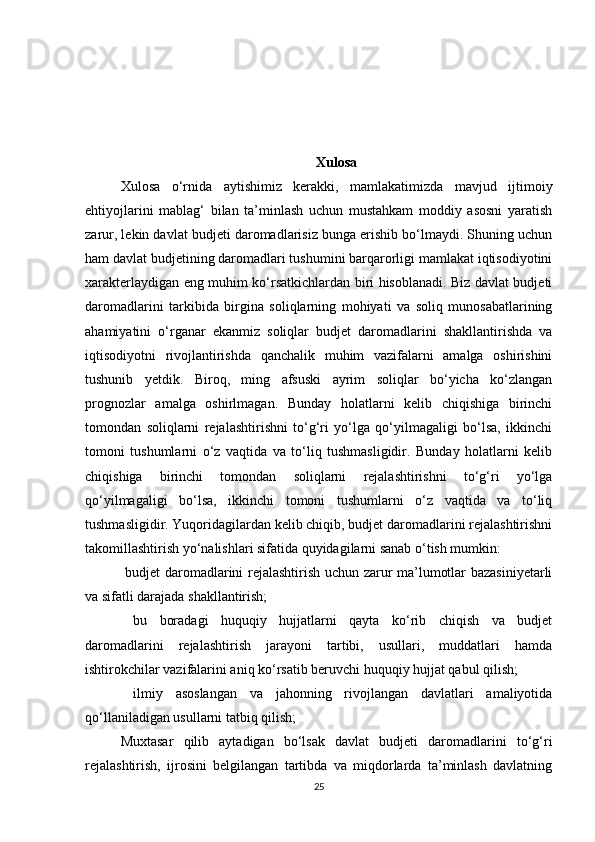 Xulosa
Xulosa   o‘rnida   aytishimiz   kerakki ,   mamlakatimizda   mavjud   ijtimoiy
ehtiyojlarini   mablag‘   bilan   ta’minlash   uchun   mustahkam   moddiy   asosni   yaratish
zarur, lekin davlat budjeti daromadlarisiz bunga erishib bo‘lmaydi. Shuning uchun
ham davlat budjetining daromadlari tushumini barqarorligi mamlakat iqtisodiyotini
xarakterlaydigan eng muhim ko‘rsatkichlardan biri hisoblanadi. Biz davlat budjeti
daromadlarini   tarkibida   birgina   soliqlarning   mohiyati   va   soliq   munosabatlarining
ahamiyatini   o‘rganar   ekanmiz   soliqlar   budjet   daromadlarini   shakllantirishda   va
iqtisodiyotni   rivojlantirishda   qanchalik   muhim   vazifalarni   amalga   oshirishini
tushunib   yetdik.   Biroq,   ming   afsuski   ayrim   soliqlar   bo‘yicha   ko‘zlangan
prognozlar   amalga   oshirlmagan.   Bunday   holatlarni   kelib   chiqishiga   birinchi
tomondan   soliqlarni   rejalashtirishni   to‘g‘ri   yo‘lga   qo‘yilmagaligi   bo‘lsa,   ikkinchi
tomoni   tushumlarni   o‘z   vaqtida   va   to‘liq   tushmasligidir.   Bunday   holatlarni   kelib
chiqishiga   birinchi   tomondan   soliqlarni   rejalashtirishni   to‘g‘ri   yo‘lga
qo‘yilmagaligi   bo‘lsa,   ikkinchi   tomoni   tushumlarni   o‘z   vaqtida   va   to‘liq
tushmasligidir. Yuqoridagilardan kelib chiqib, budjet daromadlarini rejalashtirishni
takomillashtirish yo‘nalishlari sifatida quyidagilarni sanab o‘tish mumkin:
  budjet daromadlarini rejalashtirish uchun zarur ma’lumotlar bazasiniyetarli
va sifatli darajada shakllantirish;
  bu   boradagi   huquqiy   hujjatlarni   qayta   ko‘rib   chiqish   va   budjet
daromadlarini   rejalashtirish   jarayoni   tartibi,   usullari,   muddatlari   hamda
ishtirokchilar vazifalarini aniq ko‘rsatib beruvchi huquqiy hujjat qabul qilish; 
  ilmiy   asoslangan   va   jahonning   rivojlangan   davlatlari   amaliyotida
qo‘llaniladigan usullarni tatbiq qilish; 
Muxtasar   qilib   aytadigan   bo‘lsak   davlat   budjeti   daromadlarini   to‘g‘ri
rejalashtirish,   ijrosini   belgilangan   tartibda   va   miqdorlarda   ta’minlash   davlatning
25 