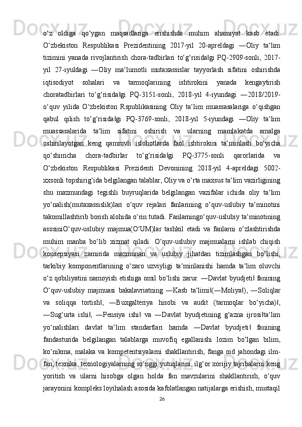 o‘z   oldiga   qo‘ygan   maqsadlariga   erishishda   muhim   ahamiyat   kasb   etadi .
O‘zbekiston   Respublikasi   Prezidentining   2017-yil   20-apreldagi   ―Oliy   ta‘lim
tizimini   yanada   rivojlantirish   chora-tadbirlari   to‘g‘risida gi   PQ-2909-sonli,   2017-‖
yil   27-iyuldagi   ―Oliy   ma‘lumotli   mutaxassislar   tayyorlash   sifatini   oshirishda
iqtisodiyot   sohalari   va   tarmoqlarining   ishtirokini   yanada   kengaytirish
choratadbirlari   to‘g‘risida gi   PQ-3151-sonli,   2018-yil   4-iyundagi   ―2018/2019-	
‖
o‘quv   yilida   O‘zbekiston   Rspublikasining   Oliy   ta‘lim   muassasalariga   o‘qishgan
qabul   qilish   to‘g‘risida gi   PQ-3769-sonli,   2018-yil   5-iyundagi   ―Oliy   ta‘lim
‖
muassasalarida   ta‘lim   sifatini   oshirish   va   ularning   mamlakatda   amalga
oshirilayotgan   keng   qamrovli   islohotlarda   faol   ishtirokini   ta‘minlash   bo‘yicha
qo‘shimcha   chora-tadbirlar   to‘g‘risida gi   PQ-3775-sonli   qarorlarida   va	
‖
O‘zbekiston   Respublikasi   Prezidenti   Devonining   2018-yil   4-apreldagi   5002-
xxsonli topshirig‘ida belgilangan talablar, Oliy va o‘rta maxsus ta‘lim vazirligining
shu   mazmundagi   tegishli   buyruqlarida   belgilangan   vazifalar   ichida   oliy   ta‘lim
yo‘nalish(mutaxassislik)lari   o‘quv   rejalari   fanlarining   o‘quv-uslubiy   ta‘minotini
takomillashtirib borish alohida o‘rin tutadi. Fanlarningo‘quv-uslubiy ta‘minotining
asosiniO‘quv-uslubiy   majmua(O‘UM)lar   tashkil   etadi   va   fanlarni   o‘zlashtirishda
muhim   manba   bo‘lib   xizmat   qiladi.   O‘quv-uslubiy   majmualarni   ishlab   chiqish
konsepsiyasi   zamirida   mazmunan   va   uslubiy   jihatdan   tizimlashgan   bo‘lishi,
tarkibiy   komponentlarining   o‘zaro   uzviyligi   ta‘minlanishi   hamda   ta‘lim   oluvchi
o‘z qobiliyatini namoyish etishiga omil bo‘lishi zarur. ―Davlat byudjeti  fanining	
‖
O‘quv-uslubiy   majmuasi   bakalavriatning   ―Kasb   ta‘limi (―Moliya ),   ―Soliqlar	
‖ ‖
va   soliqqa   tortish ,   ―Buxgalteriya   hisobi   va   audit   (tarmoqlar   bo‘yicha) ,	
‖ ‖
―Sug‘urta   ishi ,   ―Pensiya   ishi   va   ―Davlat   byudjetining   g‘azna   ijrosi ta‘lim	
‖ ‖ ‖
yo‘nalishlari   davlat   ta‘lim   standartlari   hamda   ―Davlat   byudjeti   fanining	
‖
fandasturida   belgilangan   talablarga   muvofiq   egallanishi   lozim   bo‘lgan   bilim,
ko‘nikma,   malaka   va   kompetentsiyalarni   shakllantirish,   fanga   oid   jahondagi   ilm-
fan, texnika, texnologiyalarning so‘nggi yutuqlarini, ilg‘or xorijiy tajribalarni keng
yoritish   va   ularni   hisobga   olgan   holda   fan   mavzularini   shakllantirish,   o‘quv
jarayonini kompleks loyihalash asosida kafolatlangan natijalarga erishish, mustaqil
26 