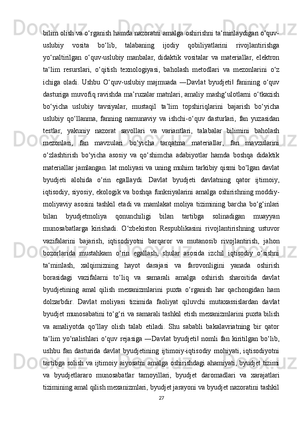 bilim olish va o‘rganish hamda nazoratni amalga oshirishni ta‘minlaydigan o‘quv-
uslubiy   vosita   bo‘lib,   talabaning   ijodiy   qobiliyatlarini   rivojlantirishga
yo‘naltirilgan   o‘quv-uslubiy   manbalar,   didaktik   vositalar   va   materiallar,   elektron
ta‘lim   resurslari,   o‘qitish   texnologiyasi,   baholash   metodlari   va   mezonlarini   o‘z
ichiga   oladi.   Ushbu   O‘quv-uslubiy   majmuada   ―Davlat   byudjeti   fanining   o‘quv‖
dasturiga muvofiq ravishda ma’ruzalar matnlari, amaliy mashg‘ulotlarni o‘tkazish
bo‘yicha   uslubiy   tavsiyalar,   mustaqil   ta’lim   topshiriqlarini   bajarish   bo‘yicha
uslubiy   qo‘llanma,   fanning   namunaviy   va   ishchi-o‘quv   dasturlari,   fan   yuzasidan
testlar,   yakuniy   nazorat   savollari   va   variantlari,   talabalar   bilimini   baholash
mezonlari,   fan   mavzulari   bo‘yicha   tarqatma   materiallar,   fan   mavzularini
o‘zlashtirish   bo‘yicha   asosiy   va   qo‘shimcha   adabiyotlar   hamda   boshqa   didaktik
materiallar jamlangan. lat moliyasi va uning muhim tarkibiy qismi bo‘lgan davlat
byudjeti   alohida   o‘rin   egallaydi.   Davlat   byudjeti   davlatning   qator   ijtimoiy,
iqtisodiy, siyosiy, ekologik va boshqa funksiyalarini amalga oshirishning moddiy-
moliyaviy  asosini   tashkil   etadi   va   mamlakat   moliya   tizimining  barcha   bo‘g‘inlari
bilan   byudjetmoliya   qonunchiligi   bilan   tartibga   solinadigan   muayyan
munosabatlarga   kirishadi.   O‘zbekiston   Respublikasini   rivojlantirishning   ustuvor
vazifalarini   bajarish,   iqtisodiyotni   barqaror   va   mutanosib   rivojlantirish,   jahon
bozorlarida   mustahkam   o‘rin   egallash,   shular   asosida   izchil   iqtisodiy   o‘sishni
ta‘minlash,   xalqimizning   hayot   darajasi   va   farovonligini   yanada   oshirish
borasidagi   vazifalarni   to‘liq   va   samarali   amalga   oshirish   sharoitida   davlat
byudjetining   amal   qilish   mexanizmlarini   puxta   o‘rganish   har   qachongidan   ham
dolzarbdir.   Davlat   moliyasi   tizimida   faoliyat   qiluvchi   mutaxassislardan   davlat
byudjet munosabatini to‘g‘ri va samarali tashkil etish mexanizmlarini puxta bilish
va   amaliyotda   qo‘llay   olish   talab   etiladi.   Shu   sababli   bakalavriatning   bir   qator
ta‘lim   yo‘nalishlari   o‘quv   rejasiga   ―Davlat   byudjeti   nomli   fan   kiritilgan   bo‘lib,	
‖
ushbu   fan   dasturida   davlat   byudjetining   ijtimoiy-iqtisodiy   mohiyati,   iqtisodiyotni
tartibga solish va ijtimoiy aiyosatni amalga oshirishdagi ahamiyati, byudjet tizimi
va   byudjetlararo   munosabatlar   tamoyillari,   byudjet   daromadlari   va   xarajatlari
tizimining amal qilish mexanizmlari, byudjet jarayoni va byudjet nazoratini tashkil
27 