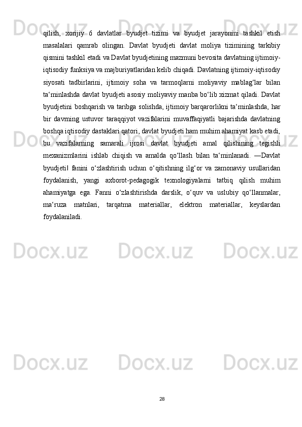 qilish,   xorijiy   6   davlatlar   byudjet   tizimi   va   byudjet   jarayonini   tashkil   etish
masalalari   qamrab   olingan.   Davlat   byudjeti   davlat   moliya   tizimining   tarkibiy
qismini tashkil etadi va Davlat byudjetining mazmuni bevosita davlatning ijtimoiy-
iqtisodiy funksiya va majburiyatlaridan kelib chiqadi. Davlatning ijtimoiy-iqtisodiy
siyosati   tadbirlarini,   ijtimoiy   soha   va   tarmoqlarni   moliyaviy   mablag‘lar   bilan
ta‘minlashda davlat byudjeti asosiy moliyaviy manba bo‘lib xizmat qiladi. Davlat
byudjetini boshqarish va taribga solishda, ijtimoiy barqarorlikni ta‘minlashda, har
bir   davrning   ustuvor   taraqqiyot   vazifalarini   muvaffaqiyatli   bajarishda   davlatning
boshqa iqtisodiy dastaklari qatori, davlat byudjeti ham muhim ahamiyat kasb etadi,
bu   vazifalarning   samarali   ijrosi   davlat   byudjeti   amal   qilishining   tegishli
mexanizmlarini   ishlab   chiqish   va   amalda   qo‘llash   bilan   ta‘minlanadi.   ―Davlat
byudjeti   fanini   o‘zlashtirish   uchun   o‘qitishning   ilg‘or   va   zamonaviy   usullaridan‖
foydalanish,   yangi   axborot-pedagogik   texnologiyalarni   tatbiq   qilish   muhim
ahamiyatga   ega.   Fanni   o‘zlashtirishda   darslik,   o‘quv   va   uslubiy   qo‘llanmalar,
ma‘ruza   matnlari,   tarqatma   materiallar,   elektron   materiallar,   keyslardan
foydalaniladi.
28 