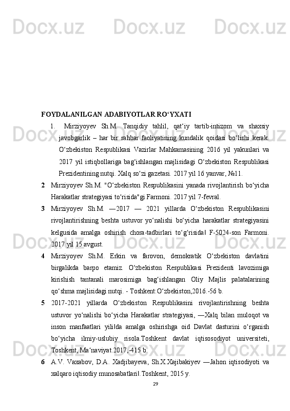 FOYDALANILGAN ADABIYOTLAR RO‘YXATI
1.   Mirziyoyev   Sh.M.   Tanqidiy   tahlil,   qat‘iy   tartib-intizom   va   shaxsiy
javobgarlik   –   har   bir   rahbar   faoliyatining   kundalik   qoidasi   bo‘lishi   kerak.
O‘zbekiston   Respublikasi   Vazirlar   Mahkamasining   2016   yil   yakunlari   va
2017   yil   istiqbollariga   bag‘ishlangan   majlisidagi   O‘zbekiston   Respublikasi
Prezidentining nutqi. Xalq so‘zi gazetasi. 2017 yil 16 yanvar, №11. 
2 Mirziyoyev  Sh.M.  "O‘zbekiston   Respublikasini  yanada   rivojlantirish  bo‘yicha
Harakatlar strategiyasi to‘risida"gi Farmoni. 2017 yil 7-fevral. 
3 Mirziyoyev   Sh.M.   ―2017   —   2021   yillarda   O‘zbekiston   Respublikasini
rivojlantirishning   beshta   ustuvor   yo‘nalishi   bo‘yicha   harakatlar   strategiyasini
kelgusida   amalga   oshirish   chora-tadbirlari   to‘g‘risida   F-5024-son   Farmoni.‖
2017 yil 15 avgust. 
4 Mirziyoyev   Sh.M.   Erkin   va   farovon,   demokratik   O‘zbekiston   davlatini
birgalikda   barpo   etamiz.   O‘zbekiston   Respublikasi   Prezidenti   lavozimiga
kirishish   tantanali   marosimiga   bag‘ishlangan   Oliy   Majlis   palatalarining
qo‘shma majlisidagi nutqi. - Toshkent:O‘zbekiston,2016.-56 b. 
5 2017-2021   yillarda   O‘zbekiston   Respublikasini   rivojlantirishning   beshta
ustuvor   yo‘nalishi   bo‘yicha   Harakatlar   strategiyasi,   ―Xalq   bilan   muloqot   va
inson   manfaatlari   yili da   amalga   oshirishga   oid   Davlat   dasturini   o‘rganish	
‖
bo‘yicha   ilmiy-uslubiy   risola.Toshkent   davlat   iqtisosodiyot   universiteti,
Toshkent, Ma‘naviyat.2017,-415 b. 
6 A.V.   Vaxabov,   D.A.   Xadjibayeva,   Sh.X.Xajibakiyev   ―Jahon   iqtisodiyoti   va
xalqaro iqtisodiy munosabatlari .Toshkent, 2015 y. 	
‖
29 