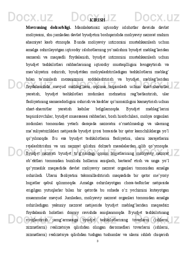 KIRISH
Mavzuning   dolzarbligi.   Mamlakatimiz   iqtisodiy   islohotlar   davrida   davlat
moliyasini, shu jumladan davlat byudjetini boshqarishda moliyaviy nazorat muhim
ahamiyat   kasb   etmoqda.   Bunda   moliyaviy   intizomini   mustahkamlash   uchun
amalga oshirilayotgan iqtisodiy islohotlarning yo‘nalishini byudjet mablag‘laridan
samarali   va   maqsadli   foydalanish,   byudjet   intizomini   mustahkamlash   uchun
byudjet   tashkilotlari   rahbarlarining   iqtisodiy   mustaqilligini   kengaytirish   va
mas’uliyatini   oshirish;   byudjetdan   moliyalashtiriladigan   tashkilotlarni   mablag‘
bilan   ta’minlash   mexanizmini   soddalashtirish   va   byudjet   mablag‘laridan
foydalanishda   mavjud   mablag‘larni   oqilona   taqsimlash   uchun   shart-sharoitlar
yaratish;   byudjet   tashkilotlari   xodimlari   mehnatini   rag‘batlantirish,   ular
faoliyatining samaradorligini oshirish va kadrlar qo‘nimsizligini kamaytirish uchun
shart-sharoitlar   yaratish   kabilar   belgilamoqda.   Byudjet   mablag‘larini
taqsimlovchilar, byudjet muassasasi rahbarlari, bosh hisobchilari, moliya organlari
xodimlari   tomonidan   yetarli   darajada   nazoratni   o‘rnatilmasligi   va   ularning
ma’suliyatsizliklari natijasida byudjet ijrosi borasida bir qator kamchiliklarga yo‘l
qo‘yilmoqda.   Bu   esa   byudjet   tashkilotlarini   faoliyatini,   ularni   xarajatlarini
rejalashtirishni   va   uni   nazorat   qilishni   dolzarb   masalalardan   qilib   qo‘ymoqda.
Byudjet   nazorati   byudjet   to‘g‘risidagi   qonun   hujjatlarining   moliyaviy   nazorat
ob’ektlari   tomonidan   buzilishi   hollarini   aniqlash,   bartaraf   etish   va   unga   yo‘l
qo‘ymaslik   maqsadida   davlat   moliyaviy   nazorat   organlari   tomonidan   amalga
oshiriladi.   Ularni   faoliyatini   takomillashtirish   maqsadida   bir   qator   me’yoriy
hujjatlar   qabul   qilinmoqda.   Amalga   oshirilayotgan   chora-tadbirlar   natijasida
erigilgan   yutuqlarlar   bilan   bir   qatorda   bu   sohada   o‘z   yechimini   kutayotgan
muammolar   mavjud.   Jumladan,   moliyaviy   nazorat   organlari   tomonidan   amalga
oshiriladigan   yakuniy   nazorat   natijasida   byudjet   mablag‘laridan   maqsadsiz
foydalanish   holatlari   doimiy   ravishda   aniqlanmoqda.   Byudjet   tashkilotining
rivojlantirish   jamg‘armasiga   byudjet   tashkilotlarining   tovarlarni   (ishlarni,
xizmatlarni)   realizatsiya   qilishdan   olingan   daromadlari   tovarlarni   (ishlarni,
xizmatlarni)   realizatsiya   qilishdan   tushgan   tushumlar   va   ularni   ishlab   chiqarish
3 