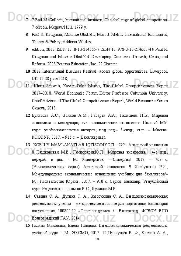 7 7 Bail McCulloch, International business, The challenge of global competition.
7 edition, Mcgraw Hilll, 1999 y. 
8 Paul R. Krugman, Maurice Obstfeld, Marc J. Melitz. International Economics,
Theory & Policy, Addison-Wesley, 
9 edition, 2012, ISBN 10: 0-13-214665-7 ISBN 13: 978-0-13-214665-4 9 Paul R.
Krugman   and   Maurice   Obstfeld.   Developing   Countries:   Growth,   Crisis,   and
Reform. 2003 Pearson Education, Inc. 22 Chapter. 
10 2018   International   Business   Festival.   access   global   opportunities.   Liverpool,
UK 12-28 june 2018, 
11   Klaus   Schwab,   Xavier   Sala-i-Martín,   The   Global   Competitiveness   Report
2017–2018.   World   Economic   Forum   Editor   Professor   Columbia   University,
Chief Advisor of The Global Competitiveness Report, World Economic Forum
Geneva, 2018. 
12 Булатова   А.С.,   Волков   А.М.,   Габарта   А.А.,   Галишева   Н.В.,   Мировая
экономика   и   международные   экономические   отношения.   Полный   М64
курс:   sебник/коллектив   авторов;   под   ред.–   3-еизд.,   стер.   –   Москва:
КНОКУР, 2017. – 916 с. – (Бакалавриат).
13  XORIJIY MAMLAKATLAR IQTISODIYOTI - 979 - Авторский коллектив
8   Пашковская   М.В.,   ГоспорадикЮ.П.,   Мировая   экономика   ,   4-е   изд.,
перераб.   и   доп.   -   М:   Университет   ―Синергия ,   2017.   –   768   с.‖
(Университетская   серия)   Авторский   коллектив   9   Хасбулатов   Р.И.,
Международные   экономические   отношения:   sебник   для   бакалавров/–
М.:   Издательство   Юрайт,   2017.   –   910   с.   Серия:   Бакалавр.   Углубл	
е?нный
курс. Рецензенты: Паньков В.С., Кулаков М.В. 
14   Савина   С.   А.,   Дугина   Т.   А.,   Высочкина   С.   А.,   Внешнеэкономическая
деятельность: sебно – методическое пособие для подготовки бакалавров
направления   100800.62   «Товароведение»   /–   Волгоград:   ФГБОУ   ВПО
Волгоградский ГАУ, 2014.
15 Галина   Маховика,   Елена   Павлова.   Внешнеэкономическая   деятельность:
sебный   курс.   –   М.:   ЭКСМО,   2017.   12   Прокушев   Е.   Ф.,   Костин   А.   А.,
30 