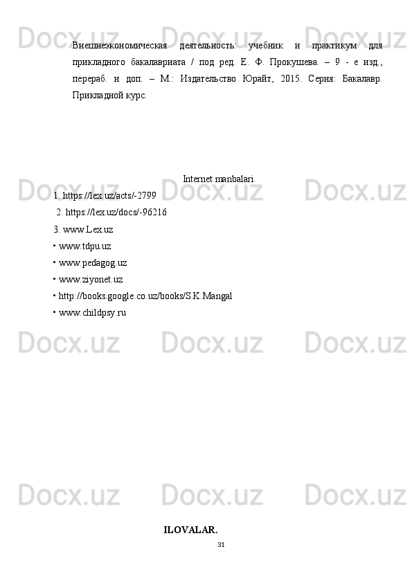 Внешнеэкономическая   деятельность:   sебник   и   практикум   для
прикладного   бакалавриата   /   под   ред.   Е.   Ф.   Прокушева.   –   9   -   е   изд.,
перераб.   и   доп.   –   М.:   Издательство   Юрайт,   2015.   Серия:   Бакалавр.
Прикладной курс.
Internet manbalari
1.  https://lex.uz/acts/-2799
 2.  https://lex.uz/docs/-96216  
3. www.Lex.uz
• www.tdpu.uz
• www.pedagog.uz
• www.ziyonet.uz
• http://books.google.co.uz/books/S.K.Mangal
• www.childpsy.ru
                                 ILOVALAR.
31 