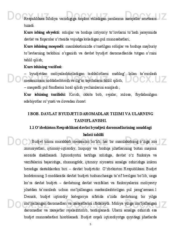 Respublikasi   Moliya   vazirligiga   taqdim   etiladigan   jamlanma   xarajatlar   smetasini
tuzadi.
Kurs   ishing   obyekti:   soliqlar   va   boshqa   ixtiyoriy   to‘lovlarni   to‘lash   jarayonida
davlat va fuqarolar o‘rtasida vujudga keladigan pul munosabatlari;
Kurs ishining maqsadi:   mamlakatimizda o‘rnatilgan soliqlar va boshqa majburiy
to‘lavlarning   tarkibini   o‘rganish   va   davlat   byudjet   daromadlarida   tutgan   o‘rnini
tahlil qilish;
Kurs ishining vazifasi:
–   byudjetdan   moliyalashtiriladigan   tashkilotlarni   mablag‘   bilan   ta’minlash
mexanizmini soddalashtirish va  ilg‘or tajribalarni tahlil qilish;
–  maqsadli pul fondlarini hosil qilish   yechimlarini aniqlash ;
Kur   ishining   tuzilishi:   Kirish,   ikkita   bob,   rejalar,   xulosa,   foydalanilgan
adabiyotlar ro‘yxati va ilovadan iborat. 
I BOB.  DAVLAT BYUDJETI DAROMADLAR TIZIMI VA ULARNING
TASNIFLANISHI.
1.1 O zbekiston Respublikasi davlat byudjeti daromadlarining amaldagiʻ
holati tahlili  
          Budjet   tizimi   murakkab   mexanizm   bo‘lib,   har   bir   mamlakatning   o‘ziga   xos
xususiyatlari,   ijtimoiy-iqtisodiy,   huquqiy   va   boshqa   jihatlarining   butun   majmui
asosida   shakllanadi.   Iqtisodiyotni   tartibga   solishga,   davlat   o‘z   funksiya   va
vazifalarini   bajarishga,   shunungdek,   ijtimoiy   siyosatni   amalga   oshirishga   imkon
beradiga   dastaklardan   biri   –   davlat   budjetidir.   O‘zbekiston   Respublikasi   Budjet
kodeksining 3-moddasida davlat budjeti tushunchasiga ta’rif berilgan bo‘lib, unga
ko‘ra   davlat   budjeti   –   davlatning   davlat   vazifalari   va   funksiyalarini   moliyaviy
jihatdan   ta’minlash   uchun   mo‘ljallangan   markazlashtirilgan   pul   jamg‘armasi.1
Demak,   budjet   iqtisodiy   kategoriya   sifatida   o‘zida   davlatning   bir   yilga
mo‘ljallangan daromadlari va xarajatlarini ifodalaydi. Moliya yiliga mo‘ljallangan
daromadlar   va   xarajatlar   rejalashtirilib,   tasdiqlanadi.   Ularni   amalga   oshirish   esa
budjet   munosabatlari   hisoblanadi.   Budjet   orqali   iqtisodiyotga   quyidagi   jihatlarda
5 