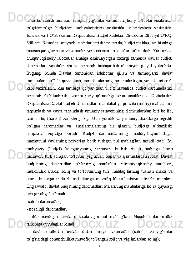 ta’sir ko‘rsatish mumkin: soliqlar, yig‘imlar va turli majburiy to‘lovlar vositasida;
to‘gridanto‘gri   budjetdan   moliyalashtirish   vositasida;   subsidyalash   vositasida;
foizisiz va 1 O‘zbekiston Respublikasi Budjet kodeksi. 26-dekabr 2013-yil.O‘RQ-
360-son. 3-modda imtiyozli kreditlar berish vositasida; budjet mablag‘lari hisobiga
maxsus jamg‘armalar va zahiralar yaratish vositasida ta’sir ko‘rsatiladi. Yurtimizda
chuqur   iqtisodiy   isloxotlar   amalga   oshirilayotgan   xozirgi   zamonda   davlat   budjeti
daromatlari   yaxshilanishi   va   samarali   boshqarilish   ahamiyati   g oyat   yuksakdir.ʼ
Bugungi   kunda   Davlat   tomonidan   islohotlar   qilish   va   tarmoqlarni   davlat
tomonidan   qo llab   quvvatlash,   xamda   ularning   samaradorligini   yanada   oshirish	
ʼ
kabi   vazifalarini   kun   tartibiga   qo‘yar   ekan   u   o z   navbatida   budjet   daromadlarini	
ʼ
samarali   shakllantirish   tizimini   joriy   qilmoqligi   zarur   xisoblanadi.   O‘zbekiston
Respublikasi Davlat budjeti daromadlari mamlakat yalpi ichki (milliy) mahsulotini
taqsimlash   va   qayta   taqsimlash   umumiy   jarayonining   elementlaridan   biri   bo‘lib,
ular   oraliq   (tranzit)   xarakterga   ega.   Ular   yuridik   va   jismoniy   shaxslarga   tegishli
bo‘lgan   daromadlar   va   jamg‘armalarning   bir   qismini   budjetga   o‘tkazilishi
natijasida   vujudga   keladi.   Budjet   daromadlarining   moddiy-buyumlashgan
mazmunini   davlatning   ixtiyoriga   borib   tushgan   pul   mablag‘lari   tashkil   etadi.   Bu
moliyaviy   (budjet)   kategoriyaning   namoyon   bo‘lish   shakli   budjetga   borib
tushuvchi turli soliqlar, to‘lovlar, yig‘imlar, bojlar va ajratmalardan iborat. Davlat
budjetining   daromadlari   o‘zlarining   manbalari,   ijtimoiy-iqtisodiy   xarakteri,
mulkchilik   shakli,   soliq   va   to‘lovlarning   turi,   mablag‘larning   tushish   shakli   va
ularni   budjetga   undirish   metodlariga   muvofiq   klassifikatsiya   qilinishi   mumkin.
Eng avvalo, davlat budjetining daromadlari o‘zlarining manbalariga ko‘ra quyidagi
uch guruhga bo‘linadi: 
-soliqli daromadlar; 
- nosoliqli daromadlar; 
-   tiklanmaydigan   tarzda   o‘tkaziladigan   pul   mablag‘lari.   Nosoliqli   daromadlar
tarkibiga quyidagilar kiradi:
  -   davlat   mulkidan   foydalanishdan   olingan   daromadlar   (soliqlar   va   yig‘imlar
to‘g‘risidagi qonunchilikka muvofiq to‘langan soliq va yig‘imlardan so‘ng);
6 