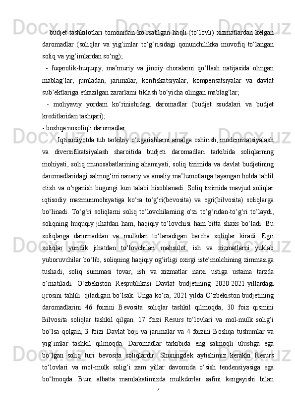   -   budjet   tashkilotlari   tomonidan   ko‘rsatilgan   haqli   (to‘lovli)   xizmatlardan   kelgan
daromadlar   (soliqlar   va   yig‘imlar   to‘g‘risidagi   qonunchilikka   muvofiq   to‘langan
soliq va yig‘imlardan so‘ng);
  -   fuqarolik-huquqiy,   ma’muriy   va   jinoiy   choralarni   qo‘llash   natijasida   olingan
mablag‘lar,   jumladan,   jarimalar,   konfiskatsiyalar,   kompensatsiyalar   va   davlat
sub’ektlariga etkazilgan zararlarni tiklash bo‘yicha olingan mablag‘lar;
  -   moliyaviy   yordam   ko‘rinishidagi   daromadlar   (budjet   ssudalari   va   budjet
kreditlaridan tashqari); 
- boshqa nosoliqli daromadlar. 
             Iqtisodiyotda tub tarkibiy o‘zgarishlarni amalga oshirish, modernizatsiyalash
va   diversifikatsiyalash   sharoitida   budjeti   daromadlari   tarkibida   soliqlarning
mohiyati,  soliq  munosabatlarining  ahamiyati,  soliq   tizimida   va  davlat   budjetining
daromadlaridagi salmog‘ini nazariy va amaliy ma’lumotlarga tayangan holda tahlil
etish  va o‘rganish  bugungi  kun  talabi  hisoblanadi.  Soliq tizimida  mavjud soliqlar
iqtisodiy   mazmunmohiyatiga   ko‘ra   to‘g‘ri(bevosita)   va   egri(bilvosita)   soliqlarga
bo‘linadi.   To‘g‘ri   soliqlarni   soliq   to‘lovchilarning   o‘zi   to‘g‘ridan-to‘g‘ri   to‘laydi,
soliqning   huquqiy   jihatdan   ham,   haqiqiy   to‘lovchisi   ham   bitta   shaxs   bo‘ladi.   Bu
soliqlarga   daromaddan   va   mulkdan   to‘lanadigan   barcha   soliqlar   kiradi.   Egri
soliqlar   yuridik   jihatdan   to‘lovchilari   mahsulot,   ish   va   xizmatlarni   yuklab
yuboruvchilar bo‘lib, soliqning haqiqiy og‘irligi oxirgi iste’molchining zimmasiga
tushadi,   soliq   summasi   tovar,   ish   va   xizmatlar   narxi   ustiga   ustama   tarzda
o‘rnatiladi.   O‘zbekiston   Respublikasi   Davlat   budjetining   2020-2021-yillardagi
ijrosini  tahlili. qiladigan bo‘lsak. Unga ko‘ra, 2021 yilda O‘zbekiston budjetining
daromadlarini   46   foizini   Bevosita   soliqlar   tashkil   qilmoqda,   30   foiz   qismini
Bilvosita   soliqlar   tashkil   qilgan.   17   foizi   Resurs   to‘lovlari   va   mol-mulk   solig‘i
bo‘lsa   qolgan,   3   foizi   Davlat   boji   va   jarimalar   va   4   foizini   Boshqa   tushumlar   va
yig‘imlar   tashkil   qilmoqda.   Daromadlar   tarkibida   eng   salmoqli   ulushga   ega
bo‘lgan   soliq   turi   bevosita   soliqlardir.   Shuningdek   aytishimiz   kerakki   Resurs
to‘lovlari   va   mol-mulk   solig‘i   xam   yillar   davomida   o‘sish   tendensiyasiga   ega
bo‘lmoqda.   Buni   albatta   mamlakatimizda   mulkdorlar   safini   kengayishi   bilan
7 