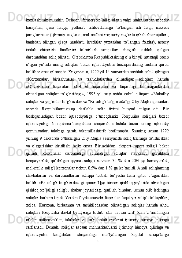 izoxlashimiz mumkin .  Dehqon (fermer) xo‘jaligi olgan yalpi mahsulotdan moddiy
harajatlar,   ijara   haqqi,   yollanib   ishlovchilarga   to‘langan   ish   haqi,   maxsus
jamg‘armalar (ijtimoiy sug‘urta, mol-mulkni majburiy sug‘urta qilish shxarajatlari,
bankdan   olingan   qisqa   muddatli   kreditlar   yuzasidan   to‘langan   foizlar),   asosiy
ishlab   chiqarish   fondlarini   ta’mirlash   xarajatlari   chegirib   tashlab,   qolgan
daromaddan soliq olinadi. O‘zbekiston Respublikasining o‘n bir yil mustaqil bosib
o‘tgan   yo‘lida   uning   soliqlari   bozor   iqtisodiyotini   boshqarishning   muhim   quroli
bo‘lib xizmat qilmoqda. Eng avvalo, 1992 yil 14 yanvardan boshlab qabul qilingan
«Korxonalar,   birlashmalar   va   tashkilotlardan   olinadigan   soliqlar»   hamda
«O‘zbekiston   fuqarolari,   chet   el   fuqarolari   va   fuqaroligi   bo‘lmaganlardan
olinadigan   soliqlar   to‘g‘risidagi»,   1993   yil   may   oyida   qabul   qilingan   «Mahalliy
soliqlar va yig‘imlar to‘g‘risida» va “Er solig‘i to‘g‘risida”gi Oliy Majlis qonunlari
asosida   Respublikamizning   dastlabki   soliq   tizimi   bunyod   etilgan   edi.   Biz
boshqariladigan   bozor   iqtisodiyotiga   o‘tmoqdamiz.   Respulika   soliqlari   bozor
iqtisodiyotiga   bosqichma-bosqichlab   chiqarish   o‘tishda   bozor   uning   iqtisodiy
qonuniyatlari   talabiga   qarab,   takomillashtirib   borilmoqda.   Shuning   uchun   1992
yilning 9  dekabrda  o‘tkazilgan Oliy  Majlis  sessiyasida  soliq  tizimiga to‘ldirishlar
va   o‘zgarishlar   kiritilishi   bejiz   emas.   Birinchidan,   eksport-import   solig‘i   bekor
qilindi,   korxonalar   daromadiga   solinadigan   soliqlar   stavkasini   guruhlash
kengaytirildi,   qo‘shilgan   qiymat   solig‘i   stavkasi   30   %   dan   20%   ga   kamaytirildi,
mol-mulk solig‘i korxonalar uchun 0,5% dan 1 % ga ko‘tarildi. Aholi soliqlarning
stavkalarini   va   daromadlarini   soliqqa   tortish   bo‘yicha   ham   qator   o‘zgarishlar
bo‘ldi.   «Er   solig‘i   to‘g‘risida»   gi   qonun[1]ga   binoan   qishloq   joylarida   olinadigan
qishloq   xo‘jaligi   solig‘i,   shahar   joylaridagi   qurilish   binolari   uchun   olib   kelingan
soliqlar barham topdi. Yerdan foydalanuvchi fuqarolar faqat yer solig‘i to‘laydilar,
xolos.   Korxona,   birlashma   va   tashkilotlardan   olinadigan   soliqlar   hamda   aholi
soliqlari   Respulika   davlat   byudjetiga   tushib,   ular   asosan   zaif,   kam   ta’minlangan
oilalar   nafaqaxo‘rlar,   talabalar   va   ko‘p   bolali   onalarni   ijtimoiy   himoya   qilishga
sarflanadi.   Demak,   soliqlar   asosan   mehnatkashlarni   ijtimoiy   himoya   qilishga   va
iqtisodiyotni   tanglikdan   chiqarishga   mo‘ljallangan   kapital   xarajatlarga
8 