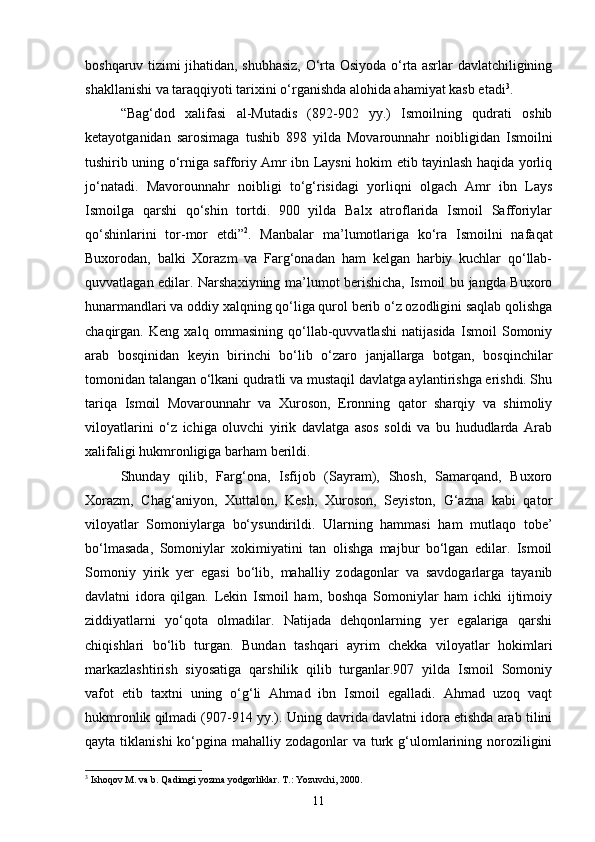 boshqaruv tizimi jihatidan, shubhasiz, O‘rta Osiyoda o‘rta asrlar davlatchiligining
shakllanishi va taraqqiyoti tarixini o‘rganishda alohida ahamiyat kasb etadi 3
.
“Bag‘dod   xalifasi   al-Mutadis   (892-902   yy.)   Ismoilning   qudrati   oshib
ketayotganidan   sarosimaga   tushib   898   yilda   Movarounnahr   noibligidan   Ismoilni
tushirib uning o‘rniga safforiy Amr ibn Laysni hokim etib tayinlash haqida yorliq
jo‘natadi.   Mavorounnahr   noibligi   to‘g‘risidagi   yorliqni   olgach   Amr   ibn   Lays
Ismoilga   qarshi   qo‘shin   tortdi.   900   yilda   Balx   atroflarida   Ismoil   Safforiylar
qo‘shinlarini   tor-mor   etdi” 2
.   Manbalar   ma’lumotlariga   ko‘ra   Ismoilni   nafaqat
Buxorodan,   balki   Xorazm   va   Farg‘onadan   ham   kelgan   harbiy   kuchlar   qo‘llab-
quvvatlagan edilar. Narshaxiyning ma’lumot berishicha, Ismoil bu jangda Buxoro
hunarmandlari va oddiy xalqning qo‘liga qurol berib o‘z ozodligini saqlab qolishga
chaqirgan.   Keng   xalq   ommasining   qo‘llab-quvvatlashi   natijasida   Ismoil   Somoniy
arab   bosqinidan   keyin   birinchi   bo‘lib   o‘zaro   janjallarga   botgan,   bosqinchilar
tomonidan talangan o‘lkani qudratli va mustaqil davlatga aylantirishga erishdi. Shu
tariqa   Ismoil   Movarounnahr   va   Xuroson,   Eronning   qator   sharqiy   va   shimoliy
viloyatlarini   o‘z   ichiga   oluvchi   yirik   davlatga   asos   soldi   va   bu   hududlarda   Arab
xalifaligi hukmronligiga barham berildi. 
Shunday   qilib,   Farg‘ona,   Isfijob   (Sayram),   Shosh,   Samarqand,   Buxoro
Xorazm,   Chag‘aniyon,   Xuttalon,   Kesh,   Xuroson,   Seyiston,   G‘azna   kabi   qator
viloyatlar   Somoniylarga   bo‘ysundirildi.   Ularning   hammasi   ham   mutlaqo   tobe’
bo‘lmasada,   Somoniylar   xokimiyatini   tan   olishga   majbur   bo‘lgan   edilar.   Ismoil
Somoniy   yirik   yer   egasi   bo‘lib,   mahalliy   zodagonlar   va   savdogarlarga   tayanib
davlatni   idora   qilgan.   Lekin   Ismoil   ham,   boshqa   Somoniylar   ham   ichki   ijtimoiy
ziddiyatlarni   yo‘qota   olmadilar.   Natijada   dehqonlarning   yer   egalariga   qarshi
chiqishlari   bo‘lib   turgan.   Bundan   tashqari   ayrim   chekka   viloyatlar   hokimlari
markazlashtirish   siyosatiga   qarshilik   qilib   turganlar.907   yilda   Ismoil   Somoniy
vafot   etib   taxtni   uning   o‘g‘li   Ahmad   ibn   Ismoil   egalladi.   Ahmad   uzoq   vaqt
hukmronlik qilmadi (907-914 yy.). Uning davrida davlatni idora etishda arab tilini
qayta tiklanishi  ko‘pgina mahalliy zodagonlar  va turk g‘ulomlarining noroziligini
3
 Ishoqov M. va b. Qadimgi yozma yodgorliklar. T.: Yozuvchi, 2000.
11 