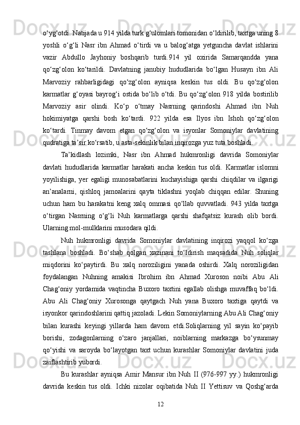 o‘yg‘otdi. Natijada u 914 yilda turk g‘ulomlari tomonidan o‘ldirilib, taxtga uning 8
yoshli   o‘g‘li   Nasr   ibn   Ahmad   o‘tirdi   va   u   balog‘atga   yetguncha   davlat   ishlarini
vazir   Abdullo   Jayhoniy   boshqarib   turdi.914   yil   oxirida   Samarqandda   yana
qo‘zg‘olon   ko‘tarildi.   Davlatning   janubiy   hududlarida   bo‘lgan   Husayn   ibn   Ali
Marvoziy   rahbarligidagi   qo‘zg‘olon   ayniqsa   keskin   tus   oldi.   Bu   qo‘zg‘olon
karmatlar   g‘oyasi   bayrog‘i   ostida   bo‘lib   o‘tdi.   Bu   qo‘zg‘olon   918   yilda   bostirilib
Marvoziy   asir   olindi.   Ko‘p   o‘tmay   Nasrning   qarindoshi   Ahmad   ibn   Nuh
hokimiyatga   qarshi   bosh   ko‘tardi.   922   yilda   esa   Ilyos   ibn   Ishoh   qo‘zg‘olon
ko‘tardi.   Tinmay   davom   etgan   qo‘zg‘olon   va   isyonlar   Somoniylar   davlatining
qudratiga ta’sir ko‘rsatib, u asta-sekinlik bilan inqirozga yuz tuta boshladi. 
Ta’kidlash   lozimki,   Nasr   ibn   Ahmad   hukmronligi   davrida   Somoniylar
davlati   hududlarida   karmatlar   harakati   ancha   keskin   tus   oldi.   Karmatlar   islomni
yoyilishiga,   yer   egaligi   munosabatlarini   kuchayishiga   qarshi   chiqdilar   va   ilgarigi
an’analarni,   qishloq   jamoalarini   qayta   tiklashni   yoqlab   chiqqan   edilar.   Shuning
uchun   ham   bu   harakatni   keng   xalq   ommasi   qo‘llab   quvvatladi.   943   yilda   taxtga
o‘tirgan   Nasrning   o‘g‘li   Nuh   karmatlarga   qarshi   shafqatsiz   kurash   olib   bordi.
Ularning mol-mulklarini musodara qildi. 
Nuh   hukmronligi   davrida   Somoniylar   davlatining   inqirozi   yaqqol   ko‘zga
tashlana   boshladi.   Bo‘shab   qolgan   xazinani   to‘ldirish   maqsadida   Nuh   soliqlar
miqdorini   ko‘paytirdi.   Bu   xalq   noroziligini   yanada   oshirdi.   Xalq   noroziligidan
foydalangan   Nuhning   amakisi   Ibrohim   ibn   Ahmad   Xuroson   noibi   Abu   Ali
Chag‘oniy   yordamida   vaqtincha   Buxoro   taxtini   egallab   olishga   muvaffaq   bo‘ldi.
Abu   Ali   Chag‘oniy   Xurosonga   qaytgach   Nuh   yana   Buxoro   taxtiga   qaytdi   va
isyonkor qarindoshlarini qattiq jazoladi. Lekin Somoniylarning Abu Ali Chag‘oniy
bilan   kurashi   keyingi   yillarda   ham   davom   etdi.Soliqlarning   yil   sayin   ko‘payib
borishi,   zodagonlarning   o‘zaro   janjallari,   noiblarning   markazga   bo‘ysunmay
qo‘yishi   va   saroyda   bo‘layotgan   taxt   uchun   kurashlar   Somoniylar   davlatini   juda
zaiflashtirib yubordi. 
Bu   kurashlar   ayniqsa   Amir   Mansur   ibn   Nuh   II   (976-997   yy.)   hukmronligi
davrida   keskin   tus   oldi.   Ichki   nizolar   oqibatida   Nuh   II   Yettisuv   va   Qoshg‘arda
12 