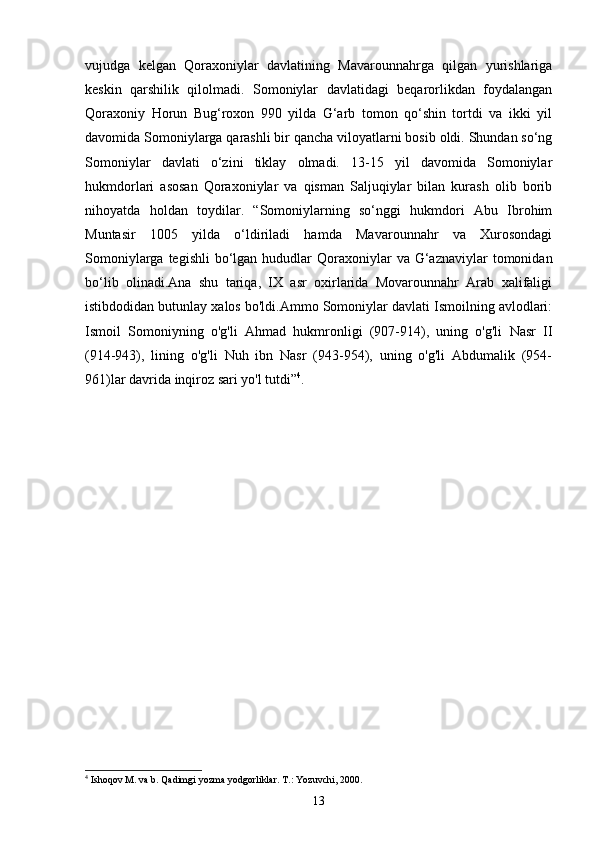vujudga   kelgan   Qoraxoniylar   davlatining   Mavarounnahrga   qilgan   yurishlariga
keskin   qarshilik   qilolmadi.   Somoniylar   davlatidagi   beqarorlikdan   foydalangan
Qoraxoniy   Horun   Bug‘roxon   990   yilda   G‘arb   tomon   qo‘shin   tortdi   va   ikki   yil
davomida Somoniylarga qarashli bir qancha viloyatlarni bosib oldi. Shundan so‘ng
Somoniylar   davlati   o‘zini   tiklay   olmadi.   13-15   yil   davomida   Somoniylar
hukmdorlari   asosan   Qoraxoniylar   va   qisman   Saljuqiylar   bilan   kurash   olib   borib
nihoyatda   holdan   toydilar.   “Somoniylarning   so‘nggi   hukmdori   Abu   Ibrohim
Muntasir   1005   yilda   o‘ldiriladi   hamda   Mavarounnahr   va   Xurosondagi
Somoniylarga  tegishli   bo‘lgan  hududlar   Qoraxoniylar   va  G‘aznaviylar   tomonidan
bo‘lib   olinadi.Ana   shu   tariqa,   IX   asr   oxirlarida   Movarounnahr   Arab   xalifaligi
istibdodidan butunlay xalos bo'ldi.Ammo Somoniylar davlati Ismoilning avlodlari:
Ismoil   Somoniyning   o'g'li   Ahmad   hukmronligi   (907-914),   uning   o'g'li   Nasr   II
(914-943),   lining   o'g'li   Nuh   ibn   Nasr   (943-954),   uning   o'g'li   Abdumalik   (954-
961)lar davrida inqiroz sari yo'l tutdi” 4
. 
4
 Ishoqov M. va b. Qadimgi yozma yodgorliklar. T.: Yozuvchi, 2000.
13 