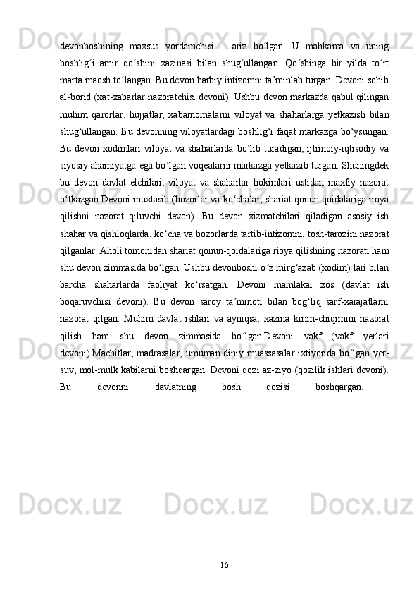 devonboshining   maxsus   yordamchisi   –   ariz   bo lgan.   U   mahkama   va   uningʻ
boshlig i   amir   qo shini   xazinasi   bilan   shug ullangan.   Qo shinga   bir   yilda   to rt	
ʻ ʻ ʻ ʻ ʻ
marta maosh to langan. Bu devon harbiy intizomni ta minlab turgan. Devoni sohib	
ʻ ʼ
al-borid (xat-xabarlar nazoratchisi devoni). Ushbu devon markazda qabul qilingan
muhim   qarorlar,   hujjatlar,   xabarnomalarni   viloyat   va   shaharlarga   yetkazish   bilan
shug ullangan. Bu devonning viloyatlardagi boshlig i faqat markazga bo ysungan.	
ʻ ʻ ʻ
Bu  devon  xodimlari   viloyat   va  shaharlarda  bo lib  turadigan,  ijtimoiy-iqtisodiy   va	
ʻ
siyosiy ahamiyatga ega bo lgan voqealarni markazga yetkazib turgan. Shuningdek	
ʻ
bu   devon   davlat   elchilari,   viloyat   va   shaharlar   hokimlari   ustidan   maxfiy   nazorat
o tkazgan.Devoni muxtasib (bozorlar va ko chalar, shariat qonun qoidalariga rioya	
ʻ ʻ
qilishni   nazorat   qiluvchi   devon).   Bu   devon   xizmatchilari   qiladigan   asosiy   ish
shahar va qishloqlarda, ko cha va bozorlarda tartib-intizomni, tosh-tarozini nazorat	
ʻ
qilganlar. Aholi tomonidan shariat qonun-qoidalariga rioya qilishning nazorati ham
shu devon zimmasida bo lgan. Ushbu devonboshi o z mirg azab (xodim) lari bilan
ʻ ʻ ʻ
barcha   shaharlarda   faoliyat   ko rsatgan.   Devoni   mamlakai   xos   (davlat   ish	
ʻ
boqaruvchisi   devoni).   Bu   devon   saroy   ta minoti   bilan   bog liq   sarf-xarajatlarni	
ʼ ʻ
nazorat   qilgan.   Muhim   davlat   ishlari   va   ayniqsa,   xazina   kirim-chiqimini   nazorat
qilish   ham   shu   devon   zimmasida   bo lgan.Devoni   vakf   (vakf   yerlari	
ʻ
devoni).Machitlar, madrasalar, umuman diniy muassasalar  ixtiyorida bo lgan yer-	
ʻ
suv, mol-mulk kabilarni boshqargan. Devoni qozi az-ziyo (qozilik ishlari devoni).
Bu   devonni   davlatning   bosh   qozisi   boshqargan.  
16 