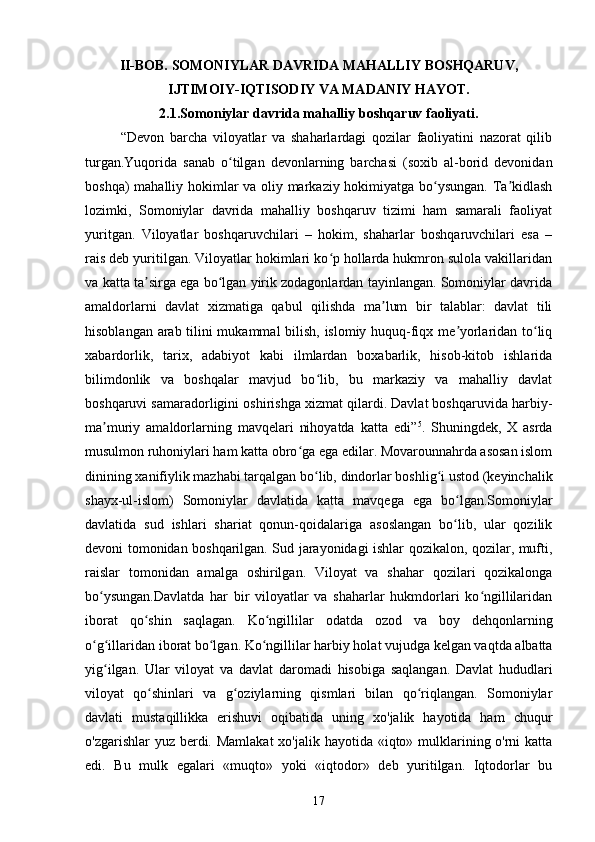 II-BOB. SOMONIYLAR DAVRIDA MAHALLIY BOSHQARUV,
IJTIMOIY-IQTISODIY VA MADANIY HAYOT.
2.1.Somoniylar davrida mahalliy boshqaruv faoliyati.
“Devon   barcha   viloyatlar   va   shaharlardagi   qozilar   faoliyatini   nazorat   qilib
turgan.Yuqorida   sanab   o tilgan   devonlarning   barchasi   (soxib   al-borid   devonidanʻ
boshqa) mahalliy hokimlar va oliy markaziy hokimiyatga bo ysungan. Ta kidlash	
ʻ ʼ
lozimki,   Somoniylar   davrida   mahalliy   boshqaruv   tizimi   ham   samarali   faoliyat
yuritgan.   Viloyatlar   boshqaruvchilari   –   hokim,   shaharlar   boshqaruvchilari   esa   –
rais deb yuritilgan. Viloyatlar hokimlari ko p hollarda hukmron sulola vakillaridan	
ʻ
va katta ta sirga ega bo lgan yirik zodagonlardan tayinlangan. Somoniylar davrida	
ʼ ʻ
amaldorlarni   davlat   xizmatiga   qabul   qilishda   ma lum   bir   talablar:   davlat   tili	
ʼ
hisoblangan arab tilini mukammal bilish, islomiy huquq-fiqx me yorlaridan to liq	
ʼ ʻ
xabardorlik,   tarix,   adabiyot   kabi   ilmlardan   boxabarlik,   hisob-kitob   ishlarida
bilimdonlik   va   boshqalar   mavjud   bo lib,   bu   markaziy   va   mahalliy   davlat	
ʻ
boshqaruvi samaradorligini oshirishga xizmat qilardi. Davlat boshqaruvida harbiy-
ma muriy   amaldorlarning   mavqelari   nihoyatda   katta   edi”	
ʼ 5
.   Shuningdek,   X   asrda
musulmon ruhoniylari ham katta obro ga ega edilar. Movarounnahrda asosan islom	
ʻ
dinining xanifiylik mazhabi tarqalgan bo lib, dindorlar boshlig i ustod (keyinchalik	
ʻ ʻ
shayx-ul-islom)   Somoniylar   davlatida   katta   mavqega   ega   bo lgan.Somoniylar	
ʻ
davlatida   sud   ishlari   shariat   qonun-qoidalariga   asoslangan   bo lib,   ular   qozilik
ʻ
devoni tomonidan boshqarilgan. Sud jarayonidagi ishlar qozikalon, qozilar, mufti,
raislar   tomonidan   amalga   oshirilgan.   Viloyat   va   shahar   qozilari   qozikalonga
bo ysungan.Davlatda   har   bir   viloyatlar   va   shaharlar   hukmdorlari   ko ngillilaridan	
ʻ ʻ
iborat   qo shin   saqlagan.   Ko ngillilar   odatda   ozod   va   boy   dehqonlarning	
ʻ ʻ
o g illaridan iborat bo lgan. Ko ngillilar harbiy holat vujudga kelgan vaqtda albatta	
ʻ ʻ ʻ ʻ
yig ilgan.   Ular   viloyat   va   davlat   daromadi   hisobiga   saqlangan.   Davlat   hududlari	
ʻ
viloyat   qo shinlari   va   g oziylarning   qismlari   bilan   qo riqlangan.   Somoniylar	
ʻ ʻ ʻ
davlati   mustaqillikka   erishuvi   oqibatida   uning   xo'jalik   hayotida   ham   chuqur
o'zgarishlar  yuz berdi. Mamlakat  xo'jalik hayotida «iqto» mulklarining o'rni katta
edi.   Bu   mulk   egalari   «muqto»   yoki   «iqtodor»   deb   yuritilgan.   Iqtodorlar   bu
17 
