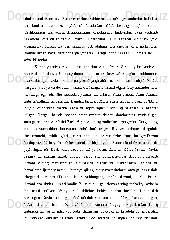 shular   jumlasidan   edi.   Bu   og'ir   mehnat   ishlariga   jalb   qilingan   xodimlar   haftalab,
o'n   kunlab,   ba'zan   esa   oylab   o'z   hisobidan   ishlab   berishga   majbur   edilar.
Qishloqlarda   esa   yersiz   dehqonlarning   ko'pchiligini   kadivarlar,   ya'ni   yollanib
ishlovchi   korandalar   tashkil   etardi.   Korandalar   IX-X   asrlarda   «sherik»   yoki
«barzikor»,   Xurosonda   esa   «akkor»   deb   atalgan.   Bu   davrda   yirik   mulkdorlar
kadivarlardan   ko'ra   barzigorlarga   yerlarini   ijaraga   berib   ishlatishni   o'zlari   uchun
afzal bilganlar. 
Somoniylarning   eng   aqlli   va   tadbirkor   vakili   Ismoil   Somoniy   bo lganliginiʻ
yuqorida ta kidladik. U asosiy diqqat-e tiborni o z davri uchun ilg or hisoblanmish	
ʼ ʼ ʻ ʻ
markazlashgan davlat tizimini joriy etishga qaratdi. Bu tizim asosini oliy hukmdor
dargohi (saroyi) va d е vonlar (vazirliklar) majmui tashkil etgan. Oliy hukmdor amir
unvoniga   ega   edi.   Shu   sababdan   yozma   manbalarda   Amir   Ismoil,   Amir   Ahmad
kabi   ta kidlarni   uchratamiz.   Bundan   tashqari   Xoris   amiri   lavozimi   ham   bo lib,   u	
ʼ ʻ
oliy   hukmdorning   barcha   hukm   va   topshiriqlari   ijrosining   bajarilishini   nazorat
qilgan.   Dargoh   hamda   boshqa   qator   muhim   davlat   idoralarining   xavfsizligini
amalga oshirish vazifasini Bosh Hojib va uning xodimlari bajarganlar. Dargohning
xo jalik   yumushlari   faoliyatini   Vakil   boshqargan.   Bundan   tashqari,   dargohda	
ʻ
dasturxonchi,   eshik-og asi,   sharbatdor   kabi   xizmatchilar   ham   bo lgan.D	
ʻ ʻ е von
boshqaruvi   10   ta   yo nalishdan   iborat   bo lib,   poytaxt   Buxoroda   alohida   binolarda	
ʻ ʻ
joylashgan   edi:   Bosh   vazir   d е voni;   moliya   (kirim-chiqim)   ishlari   d е voni:   davlat
rasmiy   hujjatlarini   ishlab   d е voni;   saroy   ish   boshqaruvchisi   d е voni;   muxtasib
d е voni   (uning   xizmatchilari   zimmasiga   shahar   va   qishloqlarda,   ko cha   va	
ʻ
bozorlarda   ijtimoiy   tartibni   himoya   qilish,   diniy   marosimlarni   amalga   oshirishda
ch е garadan   chiqmaslik   kabi   ishlar   yuklangan);   vaqflar   d е voni;   qozilik   ishlari
d е voni ana shular jumlasidandir. Bu zikr qilingan d е vonlarning mahalliy joylarda
bo limlari   bo lgan.   Viloyatlar   boshliqlari   hokim,   shahar   boshliqlari   rais   d	
ʻ ʻ е b
yuritilgan.   Davlat   ishlariga   qabul   qilishda   ma lum   bir   talablar   o lchovi   bo lgan,	
ʼ ʻ ʻ
bular:   davlat   tilini   mukammal   bilish,   zamona   huquq   m е yorlaridan   to liq	
ʼ ʻ
xabardorlik,   tarix,   adabiyot   kabi   ilmlardan   boxabarlik,   hisob-kitob   ishlaridan
bilimdonlik   kabilardir.Harbiy   lashkar   ikki   toifaga   bo lingan:   doimiy   ravishda	
ʻ
19 